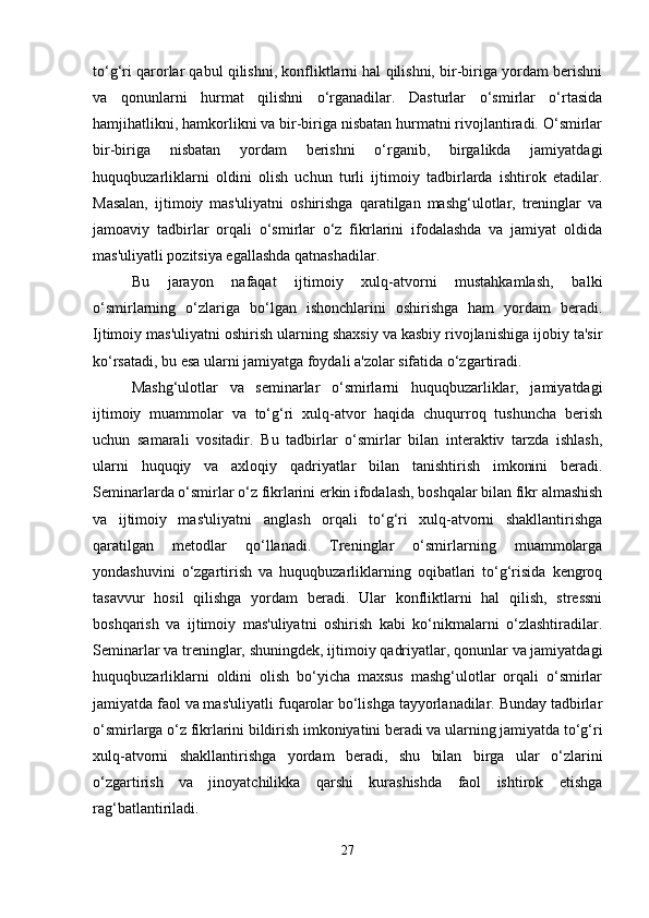 to‘g‘ri qarorlar qabul qilishni, konfliktlarni hal qilishni, bir-biriga yordam berishni
va   qonunlarni   hurmat   qilishni   o‘rganadilar.   Dasturlar   o‘smirlar   o‘rtasida
hamjihatlikni, hamkorlikni va bir-biriga nisbatan hurmatni rivojlantiradi. O‘smirlar
bir-biriga   nisbatan   yordam   berishni   o‘rganib,   birgalikda   jamiyatdagi
huquqbuzarliklarni   oldini   olish   uchun   turli   ijtimoiy   tadbirlarda   ishtirok   etadilar.
Masalan,   ijtimoiy   mas'uliyatni   oshirishga   qaratilgan   mashg‘ulotlar,   treninglar   va
jamoaviy   tadbirlar   orqali   o‘smirlar   o‘z   fikrlarini   ifodalashda   va   jamiyat   oldida
mas'uliyatli pozitsiya egallashda qatnashadilar.
Bu   jarayon   nafaqat   ijtimoiy   xulq-atvorni   mustahkamlash,   balki
o‘smirlarning   o‘zlariga   bo‘lgan   ishonchlarini   oshirishga   ham   yordam   beradi.
Ijtimoiy mas'uliyatni oshirish ularning shaxsiy va kasbiy rivojlanishiga ijobiy ta'sir
ko‘rsatadi, bu esa ularni jamiyatga foydali a'zolar sifatida o‘zgartiradi.
Mashg‘ulotlar   va   seminarlar   o‘smirlarni   huquqbuzarliklar,   jamiyatdagi
ijtimoiy   muammolar   va   to‘g‘ri   xulq-atvor   haqida   chuqurroq   tushuncha   berish
uchun   samarali   vositadir.   Bu   tadbirlar   o‘smirlar   bilan   interaktiv   tarzda   ishlash,
ularni   huquqiy   va   axloqiy   qadriyatlar   bilan   tanishtirish   imkonini   beradi.
Seminarlarda o‘smirlar o‘z fikrlarini erkin ifodalash, boshqalar bilan fikr almashish
va   ijtimoiy   mas'uliyatni   anglash   orqali   to‘g‘ri   xulq-atvorni   shakllantirishga
qaratilgan   metodlar   qo‘llanadi.   Treninglar   o‘smirlarning   muammolarga
yondashuvini   o‘zgartirish   va   huquqbuzarliklarning   oqibatlari   to‘g‘risida   kengroq
tasavvur   hosil   qilishga   yordam   beradi.   Ular   konfliktlarni   hal   qilish,   stressni
boshqarish   va   ijtimoiy   mas'uliyatni   oshirish   kabi   ko‘nikmalarni   o‘zlashtiradilar.
Seminarlar va treninglar, shuningdek, ijtimoiy qadriyatlar, qonunlar va jamiyatdagi
huquqbuzarliklarni   oldini   olish   bo‘yicha   maxsus   mashg‘ulotlar   orqali   o‘smirlar
jamiyatda faol va mas'uliyatli fuqarolar bo‘lishga tayyorlanadilar. Bunday tadbirlar
o‘smirlarga o‘z fikrlarini bildirish imkoniyatini beradi va ularning jamiyatda to‘g‘ri
xulq-atvorni   shakllantirishga   yordam   beradi,   shu   bilan   birga   ular   o‘zlarini
o‘zgartirish   va   jinoyatchilikka   qarshi   kurashishda   faol   ishtirok   etishga
rag‘batlantiriladi.
27 
