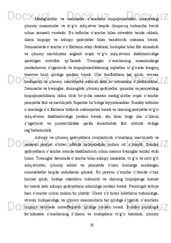 Mashg‘ulotlar   va   seminarlar   o‘smirlarni   huquqbuzarliklar,   jamiyatdagi
ijtimoiy   muammolar   va   to‘g‘ri   xulq-atvor   haqida   chuqurroq   tushuncha   berish
uchun   samarali   vositadir.   Bu   tadbirlar   o‘smirlar   bilan   interaktiv   tarzda   ishlash,
ularni   huquqiy   va   axloqiy   qadriyatlar   bilan   tanishtirish   imkonini   beradi.
Seminarlarda o‘smirlar o‘z fikrlarini erkin ifodalash, boshqalar bilan fikr almashish
va   ijtimoiy   mas'uliyatni   anglash   orqali   to‘g‘ri   xulq-atvorni   shakllantirishga
qaratilgan   metodlar   qo‘llanadi.   Treninglar   o‘smirlarning   muammolarga
yondashuvini   o‘zgartirish   va   huquqbuzarliklarning   oqibatlari   to‘g‘risida   kengroq
tasavvur   hosil   qilishga   yordam   beradi.   Ular   konfliktlarni   hal   qilish,   stressni
boshqarish   va   ijtimoiy   mas'uliyatni   oshirish   kabi   ko‘nikmalarni   o‘zlashtiradilar.
Seminarlar va treninglar, shuningdek, ijtimoiy qadriyatlar, qonunlar va jamiyatdagi
huquqbuzarliklarni   oldini   olish   bo‘yicha   maxsus   mashg‘ulotlar   orqali   o‘smirlar
jamiyatda faol va mas'uliyatli fuqarolar bo‘lishga tayyorlanadilar. Bunday tadbirlar
o‘smirlarga o‘z fikrlarini bildirish imkoniyatini beradi va ularning jamiyatda to‘g‘ri
xulq-atvorni   shakllantirishga   yordam   beradi,   shu   bilan   birga   ular   o‘zlarini
o‘zgartirish   va   jinoyatchilikka   qarshi   kurashishda   faol   ishtirok   etishga
rag‘batlantiriladi.
Axloqiy   va   ijtimoiy   qadriyatlarni   rivojlantirish   o‘smirlarni   mas'uliyatli   va
samarali   jamiyat   a'zolari   sifatida   tarbiyalashda   muhim   rol   o‘ynaydi.   Bunday
qadriyatlarni o‘smirlar orasida shakllantirish uchun maxsus treninglar tashkil etish
lozim. Treninglar davomida o‘smirlar bilan axloqiy masalalar, to‘g‘ri va noto‘g‘ri
xulq-atvorlar,   ijtimoiy   adolat   va   jamiyatda   o‘zaro   hurmatga   asoslangan
munosabatlar   haqida   muhokama   qilinadi.   Bu   jarayon   o‘smirlar   o‘rtasida   o‘zini
hurmat   qilish,   boshqa   odamlarni   tushunish   va   ularning   huquqlariga   hurmat
ko‘rsatish kabi axloqiy qadriyatlarni oshirishga yordam beradi. Psixologik tarbiya
ham o‘smirlar uchun muhim bir jihatdir. Ularni o‘z hissiy holatlarini tushunishga,
stressni boshqarishga, va ijtimoiy muammolarni hal qilishga o‘rgatish, o‘smirlarni
huquqiy   tarbiyada   muvaffaqiyatli   qilishga   yordam   beradi.   Bunday   psixologik
ko‘nikmalar   o‘smirlarning   o‘zlarini   va   boshqalarni   to‘g‘ri   baholash,   ijtimoiy
28 