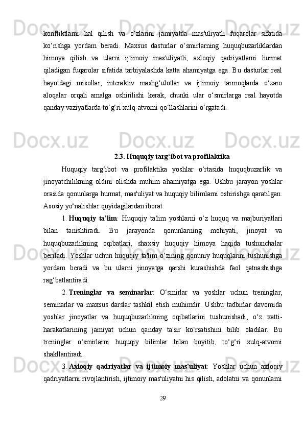 konfliktlarni   hal   qilish   va   o‘zlarini   jamiyatda   mas'uliyatli   fuqarolar   sifatida
ko‘rishga   yordam   beradi.   Maxsus   dasturlar   o‘smirlarning   huquqbuzarliklardan
himoya   qilish   va   ularni   ijtimoiy   mas'uliyatli,   axloqiy   qadriyatlarni   hurmat
qiladigan   fuqarolar   sifatida   tarbiyalashda   katta   ahamiyatga   ega.   Bu   dasturlar   real
hayotdagi   misollar,   interaktiv   mashg‘ulotlar   va   ijtimoiy   tarmoqlarda   o‘zaro
aloqalar   orqali   amalga   oshirilishi   kerak,   chunki   ular   o‘smirlarga   real   hayotda
qanday vaziyatlarda to‘g‘ri xulq-atvorni qo‘llashlarini o‘rgatadi.
2.3.   Huquqiy targ‘ibot va profilaktika
Huquqiy   targ‘ibot   va   profilaktika   yoshlar   o‘rtasida   huquqbuzarlik   va
jinoyatchilikning   oldini   olishda   muhim   ahamiyatga   ega.   Ushbu   jarayon   yoshlar
orasida qonunlarga hurmat, mas'uliyat va huquqiy bilimlarni oshirishga qaratilgan.
Asosiy yo‘nalishlar quyidagilardan iborat:
1. Huquqiy   ta'lim :   Huquqiy   ta'lim   yoshlarni   o‘z   huquq   va   majburiyatlari
bilan   tanishtiradi.   Bu   jarayonda   qonunlarning   mohiyati,   jinoyat   va
huquqbuzarlikning   oqibatlari,   shaxsiy   huquqiy   himoya   haqida   tushunchalar
beriladi.   Yoshlar   uchun   huquqiy   ta'lim   o‘zining   qonuniy   huquqlarini   tushunishga
yordam   beradi   va   bu   ularni   jinoyatga   qarshi   kurashishda   faol   qatnashishga
rag‘batlantiradi.
2. Treninglar   va   seminarlar :   O‘smirlar   va   yoshlar   uchun   treninglar,
seminarlar   va   maxsus   darslar   tashkil   etish   muhimdir.   Ushbu   tadbirlar   davomida
yoshlar   jinoyatlar   va   huquqbuzarlikning   oqibatlarini   tushunishadi,   o‘z   xatti-
harakatlarining   jamiyat   uchun   qanday   ta'sir   ko‘rsatishini   bilib   oladilar.   Bu
treninglar   o‘smirlarni   huquqiy   bilimlar   bilan   boyitib,   to‘g‘ri   xulq-atvorni
shakllantiradi.
3. Axloqiy   qadriyatlar   va   ijtimoiy   mas'uliyat :   Yoshlar   uchun   axloqiy
qadriyatlarni rivojlantirish, ijtimoiy mas'uliyatni  his qilish, adolatni va qonunlarni
29 