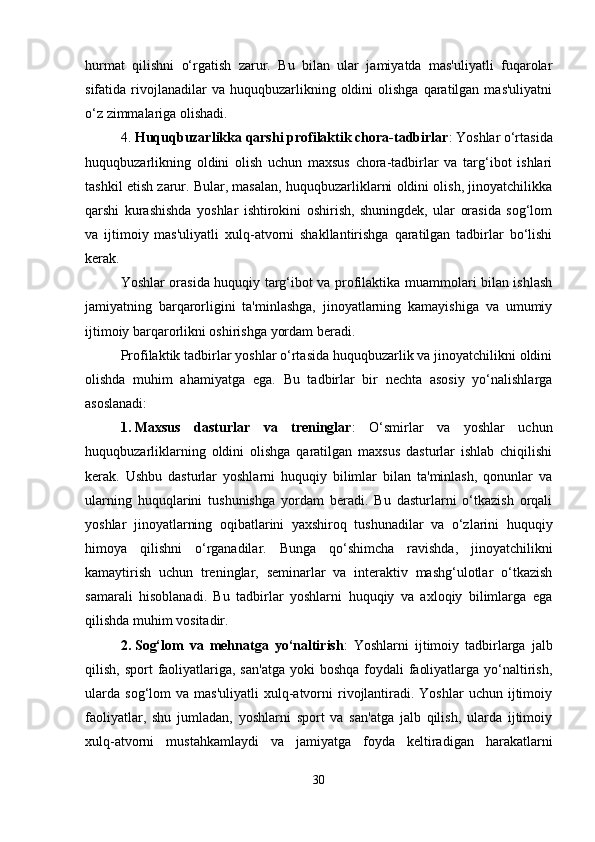 hurmat   qilishni   o‘rgatish   zarur.   Bu   bilan   ular   jamiyatda   mas'uliyatli   fuqarolar
sifatida  rivojlanadilar  va  huquqbuzarlikning  oldini   olishga  qaratilgan  mas'uliyatni
o‘z zimmalariga olishadi.
4. Huquqbuzarlikka qarshi profilaktik chora-tadbirlar : Yoshlar o‘rtasida
huquqbuzarlikning   oldini   olish   uchun   maxsus   chora-tadbirlar   va   targ‘ibot   ishlari
tashkil etish zarur. Bular, masalan, huquqbuzarliklarni oldini olish, jinoyatchilikka
qarshi   kurashishda   yoshlar   ishtirokini   oshirish,   shuningdek,   ular   orasida   sog‘lom
va   ijtimoiy   mas'uliyatli   xulq-atvorni   shakllantirishga   qaratilgan   tadbirlar   bo‘lishi
kerak.
Yoshlar orasida huquqiy targ‘ibot va profilaktika muammolari bilan ishlash
jamiyatning   barqarorligini   ta'minlashga,   jinoyatlarning   kamayishiga   va   umumiy
ijtimoiy barqarorlikni oshirishga yordam beradi.
Profilaktik tadbirlar yoshlar o‘rtasida huquqbuzarlik va jinoyatchilikni oldini
olishda   muhim   ahamiyatga   ega.   Bu   tadbirlar   bir   nechta   asosiy   yo‘nalishlarga
asoslanadi:
1. Maxsus   dasturlar   va   treninglar :   O‘smirlar   va   yoshlar   uchun
huquqbuzarliklarning   oldini   olishga   qaratilgan   maxsus   dasturlar   ishlab   chiqilishi
kerak.   Ushbu   dasturlar   yoshlarni   huquqiy   bilimlar   bilan   ta'minlash,   qonunlar   va
ularning   huquqlarini   tushunishga   yordam   beradi.   Bu   dasturlarni   o‘tkazish   orqali
yoshlar   jinoyatlarning   oqibatlarini   yaxshiroq   tushunadilar   va   o‘zlarini   huquqiy
himoya   qilishni   o‘rganadilar.   Bunga   qo‘shimcha   ravishda,   jinoyatchilikni
kamaytirish   uchun   treninglar,   seminarlar   va   interaktiv   mashg‘ulotlar   o‘tkazish
samarali   hisoblanadi.   Bu   tadbirlar   yoshlarni   huquqiy   va   axloqiy   bilimlarga   ega
qilishda muhim vositadir.
2. Sog‘lom   va   mehnatga   yo‘naltirish :   Yoshlarni   ijtimoiy   tadbirlarga   jalb
qilish, sport  faoliyatlariga, san'atga  yoki  boshqa foydali  faoliyatlarga yo‘naltirish,
ularda   sog‘lom   va  mas'uliyatli  xulq-atvorni  rivojlantiradi.  Yoshlar   uchun  ijtimoiy
faoliyatlar,   shu   jumladan,   yoshlarni   sport   va   san'atga   jalb   qilish,   ularda   ijtimoiy
xulq-atvorni   mustahkamlaydi   va   jamiyatga   foyda   keltiradigan   harakatlarni
30 