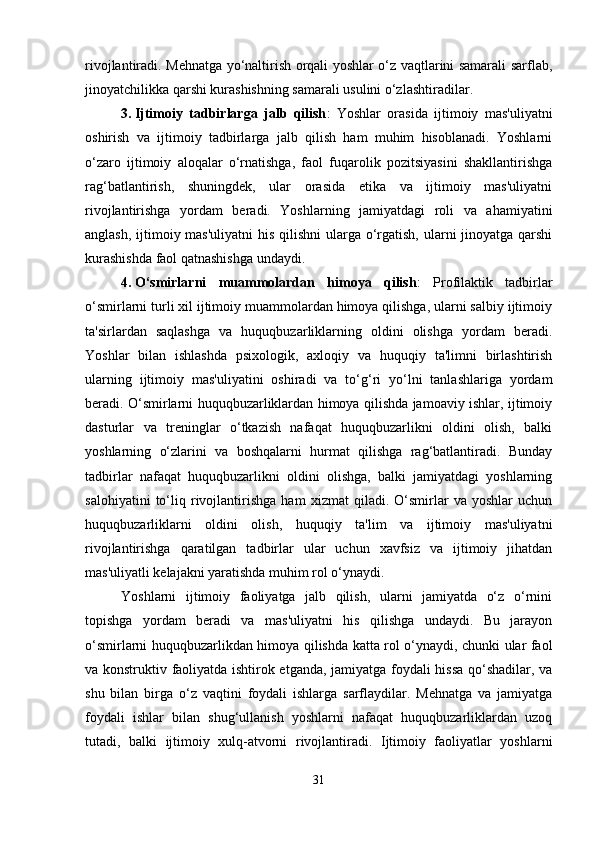 rivojlantiradi. Mehnatga yo‘naltirish orqali yoshlar o‘z vaqtlarini samarali sarflab,
jinoyatchilikka qarshi kurashishning samarali usulini o‘zlashtiradilar.
3. Ijtimoiy   tadbirlarga   jalb   qilish :   Yoshlar   orasida   ijtimoiy   mas'uliyatni
oshirish   va   ijtimoiy   tadbirlarga   jalb   qilish   ham   muhim   hisoblanadi.   Yoshlarni
o‘zaro   ijtimoiy   aloqalar   o‘rnatishga,   faol   fuqarolik   pozitsiyasini   shakllantirishga
rag‘batlantirish,   shuningdek,   ular   orasida   etika   va   ijtimoiy   mas'uliyatni
rivojlantirishga   yordam   beradi.   Yoshlarning   jamiyatdagi   roli   va   ahamiyatini
anglash, ijtimoiy mas'uliyatni  his qilishni  ularga o‘rgatish, ularni jinoyatga qarshi
kurashishda faol qatnashishga undaydi.
4. O‘smirlarni   muammolardan   himoya   qilish :   Profilaktik   tadbirlar
o‘smirlarni turli xil ijtimoiy muammolardan himoya qilishga, ularni salbiy ijtimoiy
ta'sirlardan   saqlashga   va   huquqbuzarliklarning   oldini   olishga   yordam   beradi.
Yoshlar   bilan   ishlashda   psixologik,   axloqiy   va   huquqiy   ta'limni   birlashtirish
ularning   ijtimoiy   mas'uliyatini   oshiradi   va   to‘g‘ri   yo‘lni   tanlashlariga   yordam
beradi. O‘smirlarni huquqbuzarliklardan himoya qilishda jamoaviy ishlar, ijtimoiy
dasturlar   va   treninglar   o‘tkazish   nafaqat   huquqbuzarlikni   oldini   olish,   balki
yoshlarning   o‘zlarini   va   boshqalarni   hurmat   qilishga   rag‘batlantiradi.   Bunday
tadbirlar   nafaqat   huquqbuzarlikni   oldini   olishga,   balki   jamiyatdagi   yoshlarning
salohiyatini   to‘liq   rivojlantirishga   ham   xizmat   qiladi.   O‘smirlar   va   yoshlar   uchun
huquqbuzarliklarni   oldini   olish,   huquqiy   ta'lim   va   ijtimoiy   mas'uliyatni
rivojlantirishga   qaratilgan   tadbirlar   ular   uchun   xavfsiz   va   ijtimoiy   jihatdan
mas'uliyatli kelajakni yaratishda muhim rol o‘ynaydi.
Yoshlarni   ijtimoiy   faoliyatga   jalb   qilish,   ularni   jamiyatda   o‘z   o‘rnini
topishga   yordam   beradi   va   mas'uliyatni   his   qilishga   undaydi.   Bu   jarayon
o‘smirlarni huquqbuzarlikdan himoya qilishda katta rol o‘ynaydi, chunki ular faol
va konstruktiv faoliyatda ishtirok etganda, jamiyatga foydali hissa qo‘shadilar, va
shu   bilan   birga   o‘z   vaqtini   foydali   ishlarga   sarflaydilar.   Mehnatga   va   jamiyatga
foydali   ishlar   bilan   shug‘ullanish   yoshlarni   nafaqat   huquqbuzarliklardan   uzoq
tutadi,   balki   ijtimoiy   xulq-atvorni   rivojlantiradi.   Ijtimoiy   faoliyatlar   yoshlarni
31 