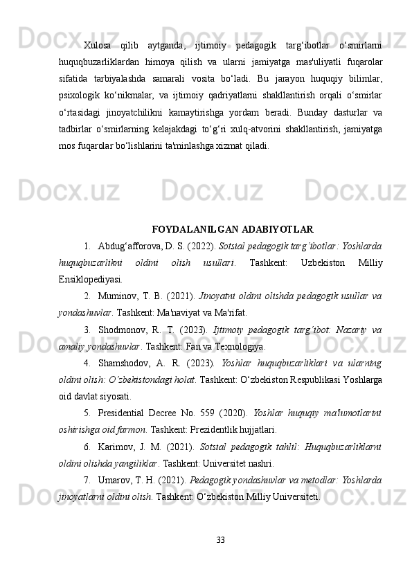 Xulosa   qilib   aytganda,   ijtimoiy   pedagogik   targ‘ibotlar   o‘smirlarni
huquqbuzarliklardan   himoya   qilish   va   ularni   jamiyatga   mas'uliyatli   fuqarolar
sifatida   tarbiyalashda   samarali   vosita   bo‘ladi.   Bu   jarayon   huquqiy   bilimlar,
psixologik   ko‘nikmalar,   va   ijtimoiy   qadriyatlarni   shakllantirish   orqali   o‘smirlar
o‘rtasidagi   jinoyatchilikni   kamaytirishga   yordam   beradi.   Bunday   dasturlar   va
tadbirlar   o‘smirlarning   kelajakdagi   to‘g‘ri   xulq-atvorini   shakllantirish,   jamiyatga
mos fuqarolar bo‘lishlarini ta'minlashga xizmat qiladi.
FOYDALANILGAN ADABIYOTLAR
1. Abdug‘afforova, D. S. (2022).  Sotsial pedagogik targ‘ibotlar: Yoshlarda
huquqbuzarlikni   oldini   olish   usullari .   Tashkent:   Uzbekiston   Milliy
Ensiklopediyasi.
2. Muminov,   T.   B.   (2021).   Jinoyatni   oldini   olishda   pedagogik   usullar   va
yondashuvlar . Tashkent: Ma'naviyat va Ma'rifat.
3. Shodmonov,   R.   T.   (2023).   Ijtimoiy   pedagogik   targ‘ibot:   Nazariy   va
amaliy yondashuvlar . Tashkent: Fan va Texnologiya.
4. Shamshodov,   A.   R.   (2023).   Yoshlar   huquqbuzarliklari   va   ularning
oldini olish: O‘zbekistondagi holat . Tashkent: O‘zbekiston Respublikasi Yoshlarga
oid davlat siyosati.
5. Presidential   Decree   No.   559   (2020).   Yoshlar   huquqiy   ma'lumotlarini
oshirishga oid farmon . Tashkent: Prezidentlik hujjatlari.
6. Karimov,   J.   M.   (2021).   Sotsial   pedagogik   tahlil:   Huquqbuzarliklarni
oldini olishda yangiliklar . Tashkent: Universitet nashri.
7. Umarov, T. H. (2021).  Pedagogik yondashuvlar va metodlar: Yoshlarda
jinoyatlarni oldini olish . Tashkent: O‘zbekiston Milliy Universiteti.
33 