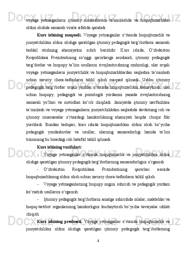 voyaga   yetmaganlarni   ijtimoiy   moslashuvini   ta’minlashda   va   huquqbuzarliklar
oldini olishda samarali vosita sifatida qaraladi.
Kurs   ishining   maqsadi.   Voyaga   yetmaganlar   o‘rtasida   huquqbuzarlik   va
jinoyatchilikni oldini olishga qaratilgan ijtimoiy pedagogik targ‘ibotlarni samarali
tashkil   etishning   ahamiyatini   ochib   berishdir.   Kurs   ishida,   O‘zbekiston
Respublikasi   Prezidentining   so‘nggi   qarorlariga   asoslanib,   ijtimoiy   pedagogik
targ‘ibotlar   va   huquqiy   ta’lim   usullarini   rivojlantirishning   muhimligi,   ular   orqali
voyaga   yetmaganlarni   jinoyatchilik   va   huquqbuzarliklardan   saqlashni   ta’minlash
uchun   zaruriy   chora-tadbirlarni   tahlil   qilish   maqsad   qilinadi.   Ushbu   ijtimoiy
pedagogik   targ‘ibotlar   orqali   yoshlar   o‘rtasida   huquqbuzarlikni   kamaytirish,   ular
uchun   huquqiy,   pedagogik   va   psixologik   yordamni   yanada   rivojlantirishning
samarali   yo‘llari   va   metodlari   ko‘rib   chiqiladi.   Jamiyatda   ijtimoiy   xavfsizlikni
ta’minlash va voyaga yetmaganlarni jinoyatchilikdan saqlashda  davlatning roli va
ijtimoiy   muassasalar   o‘rtasidagi   hamkorlikning   ahamiyati   haqida   chuqur   fikr
yuritiladi.   Bundan   tashqari,   kurs   ishida   huquqbuzarlikni   oldini   olish   bo‘yicha
pedagogik   yondashuvlar   va   usullar,   ularning   samaradorligi   hamda   ta’lim
tizimining bu boradagi roli batafsil tahlil qilinadi.
Kurs ishining vazifalari:
 Voyaga   yetmaganlar   o‘rtasida   huquqbuzarlik   va   jinoyatchilikni   oldini
olishga qaratilgan ijtimoiy pedagogik targ‘ibotlarning samaradorligini o‘rganish.
 O‘zbekiston   Respublikasi   Prezidentining   qarorlari   asosida
huquqbuzarlikning oldini olish uchun zaruriy chora-tadbirlarni tahlil qilish.
 Voyaga yetmaganlarning huquqiy ongini oshirish va pedagogik yordam
ko‘rsatish usullarini o‘rganish.
 Ijtimoiy pedagogik targ‘ibotlarni amalga oshirishda oilalar, maktablar va
huquq-tartibot   organlarining   hamkorligini   kuchaytirish   bo‘yicha   tavsiyalar   ishlab
chiqish.
Kurs   ishining   predmeti.   Voyaga   yetmaganlar   o‘rtasida   huquqbuzarlik   va
jinoyatchilikni   oldini   olishga   qaratilgan   ijtimoiy   pedagogik   targ‘ibotlarning
4 