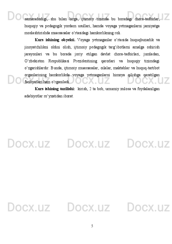 samaradorligi,   shu   bilan   birga,   ijtimoiy   tizimda   bu   boradagi   chora-tadbirlar,
huquqiy   va   pedagogik   yordam   usullari,   hamda   voyaga   yetmaganlarni   jamiyatga
moslashtirishda muassasalar o‘rtasidagi hamkorlikning roli.
Kurs   ishining   obyekti.   Voyaga   yetmaganlar   o‘rtasida   huquqbuzarlik   va
jinoyatchilikni   oldini   olish,   ijtimoiy   pedagogik   targ‘ibotlarni   amalga   oshirish
jarayonlari   va   bu   borada   joriy   etilgan   davlat   chora-tadbirlari,   jumladan,
O‘zbekiston   Respublikasi   Prezidentining   qarorlari   va   huquqiy   tizimdagi
o‘zgarishlardir.   Bunda,   ijtimoiy   muassasalar,   oilalar,   maktablar   va   huquq-tartibot
organlarining   hamkorlikda   voyaga   yetmaganlarni   himoya   qilishga   qaratilgan
faoliyatlari ham o‘rganiladi.
Kurs ishining tuzilishi:    kirish, 2 ta bob, umumiy xulosa va foydalanilgan
adabiyotlar ro‘yxatidan iborat.
5 