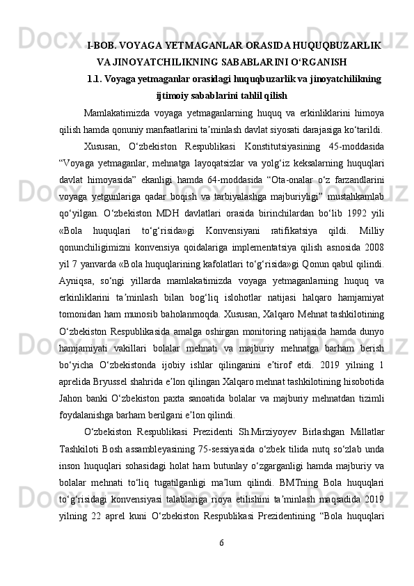 I-BOB.  VOYAGA YETMAGANLAR ORASIDA HUQUQBUZARLIK
VA JINOYATCHILIKNING SABABLARINI O‘RGANISH
1.1.   Voyaga yetmaganlar orasidagi huquqbuzarlik va jinoyatchilikning
ijtimoiy sabablarini tahlil qilish
Mamlakatimizda   voyaga   yetmaganlarning   huquq   va   erkinliklarini   himoya
qilish hamda qonuniy manfaatlarini ta minlash davlat siyosati darajasiga ko‘tarildi.ʼ
Xususan,   O‘zbekiston   Respublikasi   Konstitutsiyasining   45-moddasida
“Voyaga   yetmaganlar,   mehnatga   layoqatsizlar   va   yolg‘iz   keksalarning   huquqlari
davlat   himoyasida”   ekanligi   hamda   64-moddasida   “Ota-onalar   o‘z   farzandlarini
voyaga   yetgunlariga   qadar   boqish   va   tarbiyalashga   majburiyligi”   mustahkamlab
qo‘yilgan.   O‘zbekiston   MDH   davlatlari   orasida   birinchilardan   bo‘lib   1992   yili
«Bola   huquqlari   to‘g‘risida»gi   Konvensiyani   ratifikatsiya   qildi.   Milliy
qonunchiligimizni   konvensiya   qoidalariga   implementatsiya   qilish   asnosida   2008
yil 7 yanvarda «Bola huquqlarining kafolatlari to‘g‘risida»gi Qonun qabul qilindi.
Ayniqsa,   so‘ngi   yillarda   mamlakatimizda   voyaga   yetmaganlarning   huquq   va
erkinliklarini   ta minlash   bilan   bog‘liq   islohotlar   natijasi   halqaro   hamjamiyat	
ʼ
tomonidan ham munosib baholanmoqda. Xususan,  Xalqaro Mehnat tashkilotining
O‘zbekiston   Respublikasida   amalga   oshirgan   monitoring   natijasida   hamda   dunyo
hamjamiyati   vakillari   bolalar   mehnati   va   majburiy   mehnatga   barham   berish
bo‘yicha   O‘zbekistonda   ijobiy   ishlar   qilinganini   e tirof   etdi.   2019   yilning   1	
ʼ
aprelida Bryussel shahrida e lon qilingan Xalqaro mehnat tashkilotining hisobotida	
ʼ
Jahon   banki   O‘zbekiston   paxta   sanoatida   bolalar   va   majburiy   mehnatdan   tizimli
foydalanishga barham berilgani e lon qilindi.	
ʼ
O‘zbekiston   Respublikasi   Prezidenti   Sh.Mirziyoyev   Birlashgan   Millatlar
Tashkiloti   Bosh   assambleyasining   75-sessiyasida   o‘zbek   tilida   nutq   so‘zlab   unda
inson   huquqlari   sohasidagi   holat   ham   butunlay   o‘zgarganligi   hamda   majburiy   va
bolalar   mehnati   to‘liq   tugatilganligi   ma lum   qilindi.   BMTning   Bola   huquqlari	
ʼ
to‘g‘risidagi   konvensiyasi   talablariga   rioya   etilishini   ta minlash   maqsadida   2019	
ʼ
yilning   22   aprel   kuni   O‘zbekiston   Respublikasi   Prezidentining   “Bola   huquqlari
6 