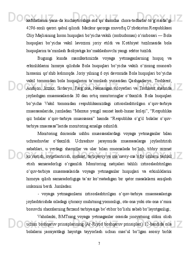 kafolatlarini   yana-da   kuchaytirishga   oid   qo‘shimcha   chora-tadbirlar   to‘g‘risida”gi
4296-sonli qarori qabul qilindi. Mazkur qarorga muvofiq O‘zbekiston Respublikasi
Oliy Majlisining Inson huquqlari bo‘yicha vakili (ombudsman) o‘rinbosari — Bola
huquqlari   bo‘yicha   vakil   lavozimi   joriy   etildi   va   Kotibiyat   tuzilmasida   bola
huquqlarini ta minlash faoliyatiga ko‘maklashuvchi yangi sektor tuzildi.ʼ
Bugungi   kunda   mamlkatimizda   voyaga   yetmaganlarning   huquq   va
erkinliklarini   himoya   qilishda   Bola   huquqlari   bo‘yicha   vakili   o‘zining   munosib
hissasini qo‘shib kelmoqda. Joriy yilning 6 oyi davomida Bola huquqlari bo‘yicha
vakil   tomonidan   bola   huquqlarini   ta minlash   yuzasidan   Qashqadaryo,   Toshkent,	
ʼ
Andijon,   Jizzax,   Sirdaryo,   Farg‘ona,   Namangan   viloyatlari   va   Toshkent   shahrida
joylashgan   muassasalarida   30   dan   ortiq   monitoringlar   o‘tkazildi.   Bola   huquqlari
bo‘yicha   Vakil   tomonidan   respublikamizdagi   ixtisoslashtirilgan   o‘quv-tarbiya
muassasalarida,  jumladan “Maxsus  yengil  sanoat  kasb-hunar  koleji”, “Respublika
qiz   bolalar   o‘quv-tarbiya   muassasasi”   hamda   “Respublika   o‘g‘il   bolalar   o‘quv-
tarbiya muassasa”larida monitoring amalga oshirildi.
Monitoring   doirasida   ushbu   muassasalardagi   voyaga   yetmaganlar   bilan
uchrashuvlar   o‘tkazildi.   Uchrashuv   jarayonida   muassasalarga   joylashtirish
sabablari,   u   yerdagi   sharoitlar   va   ular   bilan   muomalada   bo‘lish,   tibbiy   xizmat
ko‘rsatish, ovqatlantirish, mehnat, tarbiyaviy va ma naviy-ma rifiy ishlarni tashkil	
ʼ ʼ
etish   samaradorligi   o‘rganildi.   Monitoring   natijalari   tahlili   ixtisoslashtirilgan
o‘quv-tarbiya   muassasalarida   voyaga   yetmaganlar   huquqlari   va   erkinliklarini
himoya   qilish   samaradorligiga   ta sir   ko‘rsatadigan   bir   qator   masalalarni   aniqlash	
ʼ
imkonini berdi. Jumladan:
-   voyaga   yetmaganlarni   ixtisoslashtirilgan   o‘quv-tarbiya   muassasalariga
joylashtirishda oiladagi ijtimoiy muhitning yomonligi, ota-ona yoki ota-ona o‘rnini
bosuvchi shaxslarning farzand tarbiyasiga be etibor bo‘lishi sabab bo‘layotganligi;	
ʼ
Vaholanki,   BMTning   voyaga   yetmaganlar   orasida   jinoyatning   oldini   olish
uchun boshqaruv prinsiplarining (Ar-Riyod boshqaruv prinsiplari) 12-bandida oila
bolalarni   jamiyatdagi   hayotga   tayyorlash   uchun   mas ul   bo‘lgan   asosiy   birlik	
ʼ
7 