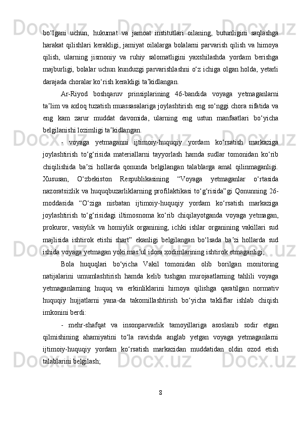 bo‘lgani   uchun,   hukumat   va   jamoat   institutlari   oilaning,   butunligini   saqlashga
harakat  qilishlari  kerakligi, jamiyat  oilalarga bolalarni  parvarish  qilish  va himoya
qilish,   ularning   jismoniy   va   ruhiy   salomatligini   yaxshilashda   yordam   berishga
majburligi, bolalar uchun kunduzgi parvarishlashni o‘z ichiga olgan holda, yetarli
darajada choralar ko‘rish kerakligi ta kidlangan.ʼ
Ar-Riyod   boshqaruv   prinsiplarining   46-bandida   voyaga   yetmaganlarni
ta lim va axloq tuzatish muassasalariga joylashtirish eng so‘nggi chora sifatida va	
ʼ
eng   kam   zarur   muddat   davomida,   ularning   eng   ustun   manfaatlari   bo‘yicha
belgilanishi lozimligi ta kidlangan.	
ʼ
-   voyaga   yetmaganni   ijtimoiy-huquqiy   yordam   ko‘rsatish   markaziga
joylashtirish   to‘g‘risida   materiallarni   tayyorlash   hamda   sudlar   tomonidan   ko‘rib
chiqilishida   ba zi   hollarda   qonunda   belgilangan   talablarga   amal   qilinmaganligi.	
ʼ
Xususan,   O‘zbekiston   Respublikasining   “Voyaga   yetmaganlar   o‘rtasida
nazoratsizlik   va   huquqbuzarliklarning   profilaktikasi   to‘g‘risida”gi   Qonunning   26-
moddasida   “O‘ziga   nisbatan   ijtimoiy-huquqiy   yordam   ko‘rsatish   markaziga
joylashtirish   to‘g‘risidagi   iltimosnoma   ko‘rib   chiqilayotganda   voyaga   yetmagan,
prokuror,   vasiylik   va   homiylik   organining,   ichki   ishlar   organining   vakillari   sud
majlisida   ishtirok   etishi   shart”   ekanligi   belgilangan   bo‘lsada   ba zi   hollarda   sud	
ʼ
ishida voyaga yetmagan yoki mas ul idora xodimlarining ishtirok etmaganligi;	
ʼ
Bola   huquqlari   bo‘yicha   Vakil   tomonidan   olib   borilgan   monitoring
natijalarini   umumlashtirish   hamda   kelib   tushgan   murojaatlarning   tahlili   voyaga
yetmaganlarning   huquq   va   erkinliklarini   himoya   qilishga   qaratilgan   normativ
huquqiy   hujjatlarni   yana-da   takomillashtirish   bo‘yicha   takliflar   ishlab   chiqish
imkonini berdi:
-   mehr-shafqat   va   insonparvarlik   tamoyillariga   asoslanib   sodir   etgan
qilmishining   ahamiyatini   to‘la   ravishda   anglab   yetgan   voyaga   yetmaganlarni
ijtimoiy-huquqiy   yordam   ko‘rsatish   markazidan   muddatidan   oldin   ozod   etish
talablarini belgilash;
8 