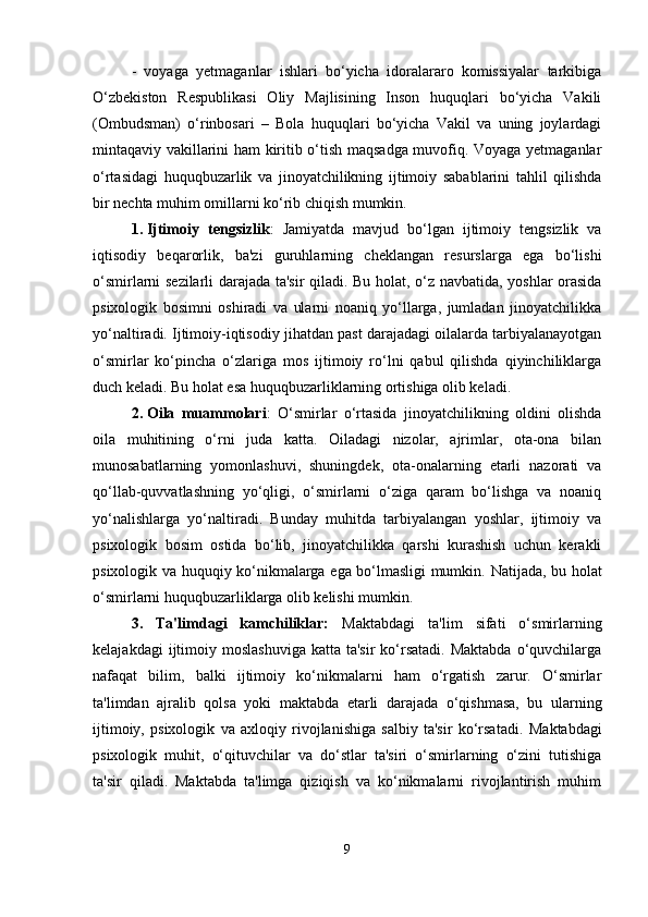 -   voyaga   yetmaganlar   ishlari   bo‘yicha   idoralararo   komissiyalar   tarkibiga
O‘zbekiston   Respublikasi   Oliy   Majlisining   Inson   huquqlari   bo‘yicha   Vakili
(Ombudsman)   o‘rinbosari   –   Bola   huquqlari   bo‘yicha   Vakil   va   uning   joylardagi
mintaqaviy vakillarini ham kiritib o‘tish maqsadga muvofiq. Voyaga yetmaganlar
o‘rtasidagi   huquqbuzarlik   va   jinoyatchilikning   ijtimoiy   sabablarini   tahlil   qilishda
bir nechta muhim omillarni ko‘rib chiqish mumkin.
1. Ijtimoiy   tengsizlik :   Jamiyatda   mavjud   bo‘lgan   ijtimoiy   tengsizlik   va
iqtisodiy   beqarorlik,   ba'zi   guruhlarning   cheklangan   resurslarga   ega   bo‘lishi
o‘smirlarni sezilarli darajada ta'sir qiladi. Bu holat, o‘z navbatida, yoshlar orasida
psixologik   bosimni   oshiradi   va   ularni   noaniq   yo‘llarga,   jumladan   jinoyatchilikka
yo‘naltiradi. Ijtimoiy-iqtisodiy jihatdan past darajadagi oilalarda tarbiyalanayotgan
o‘smirlar   ko‘pincha   o‘zlariga   mos   ijtimoiy   ro‘lni   qabul   qilishda   qiyinchiliklarga
duch keladi.  Bu holat esa huquqbuzarliklarning ortishiga olib keladi.
2. Oila   muammolari :   O‘smirlar   o‘rtasida   jinoyatchilikning   oldini   olishda
oila   muhitining   o‘rni   juda   katta.   Oiladagi   nizolar,   ajrimlar,   ota-ona   bilan
munosabatlarning   yomonlashuvi,   shuningdek,   ota-onalarning   etarli   nazorati   va
qo‘llab-quvvatlashning   yo‘qligi,   o‘smirlarni   o‘ziga   qaram   bo‘lishga   va   noaniq
yo‘nalishlarga   yo‘naltiradi.   Bunday   muhitda   tarbiyalangan   yoshlar,   ijtimoiy   va
psixologik   bosim   ostida   bo‘lib,   jinoyatchilikka   qarshi   kurashish   uchun   kerakli
psixologik va huquqiy ko‘nikmalarga ega bo‘lmasligi mumkin.   Natijada, bu holat
o‘smirlarni huquqbuzarliklarga olib kelishi mumkin.
3.   Ta'limdagi   kamchiliklar:   Maktabdagi   ta'lim   sifati   o‘smirlarning
kelajakdagi   ijtimoiy  moslashuviga  katta  ta'sir   ko‘rsatadi.  Maktabda   o‘quvchilarga
nafaqat   bilim,   balki   ijtimoiy   ko‘nikmalarni   ham   o‘rgatish   zarur.   O‘smirlar
ta'limdan   ajralib   qolsa   yoki   maktabda   etarli   darajada   o‘qishmasa,   bu   ularning
ijtimoiy,   psixologik   va   axloqiy   rivojlanishiga   salbiy   ta'sir   ko‘rsatadi.   Maktabdagi
psixologik   muhit,   o‘qituvchilar   va   do‘stlar   ta'siri   o‘smirlarning   o‘zini   tutishiga
ta'sir   qiladi.   Maktabda   ta'limga   qiziqish   va   ko‘nikmalarni   rivojlantirish   muhim
9 
