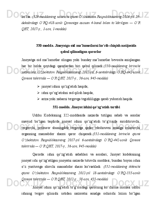 bo‘lsa.   (329-moddaning uchinchi qismi O‘zbekiston Respublikasining 2016-yil 29-
dekabrdagi   O‘RQ-418-sonli   Qonuniga   asosan   4-band   bilan   to‘ldirilgan   —   O‘R
QHT, 2017-y., 1-son, 1-modda)
330-modda. Jinoyatga oid ma’lumotlarni ko‘rib chiqish natijasida
qabul qilinadigan qarorlar
Jinoyatga   oid   ma’lumotlar   olingan   yoki   bunday   ma’lumotlar   bevosita   aniqlangan
har   bir   holda   quyidagi   qarorlardan   biri   qabul   qilinadi: (330-moddaning   birinchi
xatboshisi   O‘zbekiston   Respublikasining   2017-yil   6-sentabrdagi   O‘RQ-442-sonli
Qonuni  tahririda — O‘R QHT, 2017-y., 36-son, 943-modda)
 jinoyat ishini qo‘zg‘atish haqida;
 ishni qo‘zg‘atishni rad qilish haqida;
 ariza yoki xabarni tergovga tegishliligiga qarab yuborish haqida. 
331-modda. Jinoyat ishini qo‘zg‘atish tartibi
Ushbu   Kodeksning   322-moddasida   nazarda   tutilgan   sabab   va   asoslar
mavjud   bo‘lgan   taqdirda   jinoyat   ishini   qo‘zg‘atish   to‘g‘risida   surishtiruvchi,
tergovchi,   prokuror   shuningdek   tergovga   qadar   tekshiruvni   amalga   oshiruvchi
organning   mansabdor   shaxsi   qaror   chiqaradi. (331-moddaning   birinchi   qismi
O‘zbekiston   Respublikasining   2017-yil   6-sentabrdagi   O‘RQ-442-sonli   Qonuni
tahririda — O‘R QHT, 2017-y., 36-son, 943-modda)
Qarorda:   ishni   qo‘zg‘atish   sabablari   va   asoslari;   Jinoyat   kodeksining
jinoyat ishi qo‘zg‘atilgan jinoyatni nazarda tutuvchi moddasi; bundan buyon ishni
o‘z   yurituviga   oluvchi   mansabdor   shaxs   ko‘rsatiladi.   (331-moddaning   ikkinchi
qismi   O‘zbekiston   Respublikasining   2012-yil   18-sentabrdagi   O‘RQ-335-sonli
Qonuni  tahririda — O‘R QHT, 2012-y., 38-son, 433-modda)
Jinoyat  ishini  qo‘zg‘atish to‘g‘risidagi  qarorning ko‘chirma nusxasi  ushbu
ishning   tergov   qilinishi   ustidan   nazoratni   amalga   oshirishi   lozim   bo‘lgan