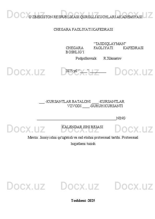 O ‘ Z B E K IS T O N   R E	SP U B L	I K A	SI   Q U R O L L	I   K U C H L AR	I   A K AD E M	I Y	AS	I
CH E G A R A  	
F A O L	I YA T	I   K A	F E D R A	SI
“ T A	
S D	I Q L AY M AN ”
CH E G A R A  	
F A O L	I YA T	I   K A	F E D R A	SI
B O	
SH L	IG‘I
            P o d p o l k o v n i k         R.X i k m a t o v 
2025  y il  “ ___ _ ”   _________
___  - K U R	
S A N T L A R   B A T A L O N	I   ____	- K U R	S A N TL A R
V Z V O D	
I   ____ - G U R U H   K U R	S AN T	I	
____________________________________________
N	I N G
K	
A L E N D A R  	IS H	I   REJ A	SI	
M
a v z u :  Jinoiy ishni qo'zg'atish va rad etishni protsessual tartibi. Protsessual
hujjatlarni tuzish
T o s	
hk e	nt  - 202 5 