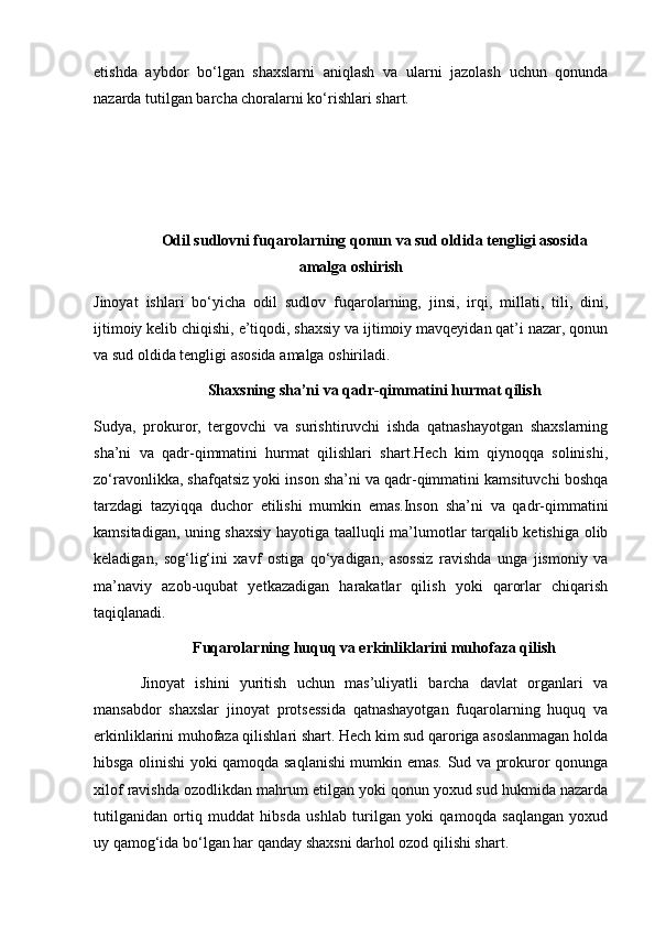 etishda   aybdor   bo‘lgan   shaxslarni   aniqlash   va   ularni   jazolash   uchun   qonunda
nazarda tutilgan barcha choralarni ko‘rishlari shart. 
Odil sudlovni fuqarolarning qonun va sud oldida tengligi asosida
amalga oshirish
Jinoyat   ishlari   bo‘yicha   odil   sudlov   fuqarolarning,   jinsi,   irqi,   millati,   tili,   dini,
ijtimoiy kelib chiqishi, e’tiqodi, shaxsiy va ijtimoiy mavqeyidan qat’i nazar, qonun
va sud oldida tengligi asosida amalga oshiriladi. 
Shaxsning sha’ni va qadr-qimmatini hurmat qilish
Sudya,   prokuror,   tergovchi   va   surishtiruvchi   ishda   qatnashayotgan   shaxslarning
sha’ni   va   qadr-qimmatini   hurmat   qilishlari   shart.Hech   kim   qiynoqqa   solinishi,
zo‘ravonlikka, shafqatsiz yoki inson sha’ni va qadr-qimmatini kamsituvchi boshqa
tarzdagi   tazyiqqa   duchor   etilishi   mumkin   emas.Inson   sha’ni   va   qadr-qimmatini
kamsitadigan, uning shaxsiy hayotiga taalluqli ma’lumotlar tarqalib ketishiga olib
keladigan,   sog‘lig‘ini   xavf   ostiga   qo‘yadigan,   asossiz   ravishda   unga   jismoniy   va
ma’naviy   azob-uqubat   yetkazadigan   harakatlar   qilish   yoki   qarorlar   chiqarish
taqiqlanadi. 
Fuqarolarning huquq va erkinliklarini muhofaza qilish
Jinoyat   ishini   yuritish   uchun   mas’uliyatli   barcha   davlat   organlari   va
mansabdor   shaxslar   jinoyat   protsessida   qatnashayotgan   fuqarolarning   huquq   va
erkinliklarini muhofaza qilishlari shart. Hech kim sud qaroriga asoslanmagan holda
hibsga olinishi yoki qamoqda saqlanishi mumkin emas. Sud va prokuror qonunga
xilof ravishda ozodlikdan mahrum etilgan yoki qonun yoxud sud hukmida nazarda
tutilganidan   ortiq   muddat   hibsda   ushlab   turilgan   yoki   qamoqda   saqlangan   yoxud
uy qamog‘ida bo‘lgan har qanday shaxsni darhol ozod qilishi shart.  