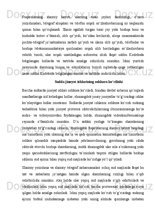 Fuqarolarning   shaxsiy   hayoti,   ularning   turar   joylari   daxlsizligi,   o‘zaro
yozishmalari,   telegraf   aloqalari   va   telefon   orqali   so‘zlashuvlarining   sir   saqlanishi
qonun   bilan   qo‘riqlanadi.   Shaxs   egallab   turgan   turar   joy   yoki   boshqa   bino   va
hududda   tintuv   o‘tkazish,   olib   qo‘yish,   ko‘zdan   kechirish,   aloqa   muassasalarida
pochta-telegraf   jo‘natmalarini   xatlab   qo‘yish   va   ularni   olib   qo‘yish,   telefonlar   va
boshqa   telekommunikatsiya   qurilmalari   orqali   olib   boriladigan   so‘zlashuvlarni
eshitib   turish,   ular   orqali   uzatiladigan   axborotni   olish   faqat   ushbu   Kodeksda
belgilangan   hollarda   va   tartibda   amalga   oshirilishi   mumkin.   Ishni   yuritish
jarayonida   shaxsning   huquq   va   erkinliklarini   buzish   oqibatida   unga   yetkazilgan
zarar ushbu Kodeksda belgilangan asoslar va tartibda undirilishi lozim. 
Sudda jinoyat ishlarining oshkora ko‘rilishi
Barcha sudlarda jinoyat ishlari oshkora ko‘riladi, bundan davlat sirlarini qo‘riqlash
manfaatlariga zid keladigan hollar, shuningdek jinsiy jinoyatlar to‘g‘risidagi ishlar
ko‘rilayotgan   hollar   mustasno.   Sudlarda  jinoyat   ishlarini   oshkora   ko‘rish   sudning
tashabbusi   bilan   yoki   jinoyat   protsessi   ishtirokchilarining   iltimosnomasiga   ko‘ra
audio-   va   videoyozuvdan   foydalangan   holda,   shuningdek   videokonferensaloqa
rejimida   o‘tkazilishi   mumkin.   O‘n   sakkiz   yoshga   to‘lmagan   shaxslarning
jinoyatlari to‘g‘risidagi ishlarni, shuningdek fuqarolarning shaxsiy hayoti haqidagi
ma’lumotlarni yoki ularning sha’ni va qadr-qimmatini kamsitadigan ma’lumotlarni
oshkor   qilmaslik   maqsadida   hamda   jabrlanuvchining,   guvohning   yoki   ishda
ishtirok etuvchi boshqa shaxslarning, xuddi shuningdek ular oila a’zolarining yoki
yaqin   qarindoshlarining   xavfsizligini   ta’minlash   taqozo   etilgan   hollarda   boshqa
ishlarni sud ajrimi bilan yopiq sud majlisida ko‘rishga yo‘l qo‘yiladi. 
Shaxsiy yozishma va shaxsiy telegraf xabarnomalari ochiq sud majlisida faqat bu
xat   va   xabarlarni   jo‘natgan   hamda   olgan   shaxslarning   roziligi   bilan   o‘qib
eshittirilishi   mumkin.   Aks   holda   ular   yopiq   sud   majlisida   o‘qib   eshittiriladi   va
tekshiriladi.Ishni   yopiq   sud   majlisida   ko‘rish   barcha   protsessual   qoidalarga   rioya
qilgan holda amalga oshiriladi. Ishni  yopiq majlisda  ko‘rish to‘g‘risidagi  sudning
ajrimi   butkul   muhokamaga   nisbatan   yoki   uning   alohida   qismlariga   nisbatan 