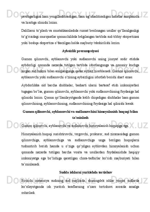 javobgarligini ham yengillashtiradigan, ham og‘irlashtiradigan holatlar aniqlanishi
va hisobga olinishi lozim. 
Dalillarni  to‘plash va mustahkamlashda ruxsat  berilmagan usullar  qo‘llanilganligi
to‘g‘risidagi murojaatlar qonunchilikda belgilangan tartibda sud-tibbiy ekspertizasi
yoki boshqa ekspertiza o‘tkazilgan holda majburiy tekshirilishi lozim.
Aybsizlik prezumpsiyasi
Gumon   qilinuvchi,   ayblanuvchi   yoki   sudlanuvchi   uning   jinoyat   sodir   etishda
aybdorligi   qonunda   nazarda   tutilgan   tartibda   isbotlangunga   va   qonuniy   kuchga
kirgan sud hukmi bilan aniqlangunga qadar aybsiz hisoblanadi. Gumon qilinuvchi,
ayblanuvchi yoki sudlanuvchi o‘zining aybsizligini isbotlab berishi shart emas. 
Aybdorlikka   oid   barcha   shubhalar,   basharti   ularni   bartaraf   etish   imkoniyatlari
tugagan bo‘lsa, gumon qilinuvchi, ayblanuvchi yoki sudlanuvchining foydasiga hal
qilinishi lozim. Qonun qo‘llanilayotganda kelib chiqadigan shubhalar ham gumon
qilinuvchining, ayblanuvchining, sudlanuvchining foydasiga hal qilinishi kerak. 
Gumon qilinuvchi, ayblanuvchi va sudlanuvchini himoyalanish huquqi bilan
ta’minlash
Gumon qilinuvchi, ayblanuvchi va sudlanuvchi himoyalanish huquqiga ega. 
Himoyalanish huquqi surishtiruvchi, tergovchi, prokuror, sud zimmasidagi gumon
qilinuvchiga,   ayblanuvchiga   va   sudlanuvchiga   unga   berilgan   huquqlarni
tushuntirib   berish   hamda   u   o‘ziga   qo‘yilgan   ayblovdan   himoyalanish   uchun
qonunda   nazarda   tutilgan   barcha   vosita   va   usullardan   foydalanishda   haqiqiy
imkoniyatga   ega   bo‘lishiga   qaratilgan   chora-tadbirlar   ko‘rish   majburiyati   bilan
ta’minlanadi. 
Sudda ishlarni yuritishda tortishuv
Birinchi   instansiya   sudining   sud   majlisida,   shuningdek   ishlar   yuqori   sudlarda
ko‘rilayotganda   ish   yuritish   taraflarning   o‘zaro   tortishuvi   asosida   amalga
oshiriladi.