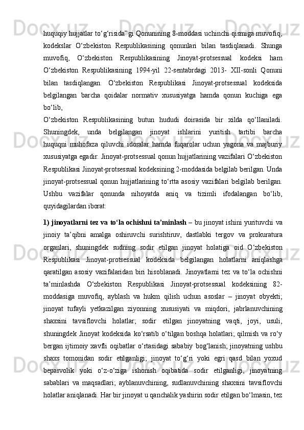 huquqiy hujjatlar to‘g‘risida”gi Qonunining 8-moddasi uchinchi qismiga muvofiq,
kodekslar   O‘zbekiston   Respublikasining   qonunlari   bilan   tasdiqlanadi.   Shunga
muvofiq,   O‘zbekiston   Respublikasining   Jinoyat-protsessual   kodeksi   ham
O‘zbekiston   Respublikasining   1994-yil   22-sentabrdagi   2013-   XII-sonli   Qonuni
bilan   tasdiqlangan.   O‘zbekiston   Respublikasi   Jinoyat-protsessual   kodeksida
belgilangan   barcha   qoidalar   normativ   xususiyatga   hamda   qonun   kuchiga   ega
bo‘lib,
O‘zbekiston   Respublikasining   butun   hududi   doirasida   bir   xilda   qo‘llaniladi.
Shuningdek,   unda   belgilangan   jinoyat   ishlarini   yuritish   tartibi   barcha
huquqni   muhofaza   qiluvchi   idoralar   hamda   fuqarolar   uchun   yagona   va   majburiy
xususiyatga egadir. Jinoyat-protsessual qonun hujjatlarining vazifalari O‘zbekiston
Respublikasi Jinoyat-protsessual kodeksining 2-moddasida belgilab berilgan. Unda
jinoyat-protsessual   qonun  hujjatlarining  to‘rtta  asosiy  vazifalari   belgilab  berilgan.
Ushbu   vazifalar   qonunda   nihoyatda   aniq   va   tizimli   ifodalangan   bo‘lib,
quyidagilardan iborat:
1) jinoyatlarni tez va to‘la ochishni ta’minlash –   bu jinoyat ishini   yurituvchi va
jinoiy   ta’qibni   amalga   oshiruvchi   surishtiruv,   dastlabki   tergov   va   prokuratura
organlari,   shuningdek   sudning   sodir   etilgan   jinoyat   holatiga   oid   O‘zbekiston
Respublikasi   Jinoyat-protsessual   kodeksida   belgilangan   holatlarni   aniqlashga
qaratilgan   asosiy   vazifalaridan   biri   hisoblanadi.   Jinoyatlarni   tez   va   to‘la   ochishni
ta’minlashda   O‘zbekiston   Respublikasi   Jinoyat-protsessual   kodeksining   82-
moddasiga   muvofiq,   ayblash   va   hukm   qilish   uchun   asoslar   –   jinoyat   obyekti;
jinoyat   tufayli   yetkazilgan   ziyonning   xususiyati   va   miqdori,   jabrlanuvchining
shaxsini   tavsiflovchi   holatlar;   sodir   etilgan   jinoyatning   vaqti,   joyi,   usuli,
shuningdek Jinoyat  kodeksida   ko‘rsatib o‘tilgan boshqa holatlari; qilmish va ro‘y
bergan  ijtimoiy  xavfli   oqibatlar  o‘rtasidagi  sababiy   bog‘lanish;   jinoyatning  ushbu
shaxs   tomonidan   sodir   etilganligi;   jinoyat   to‘g‘ri   yoki   egri   qasd   bilan   yoxud
beparvolik   yoki   o‘z-o‘ziga   ishonish   oqibatida   sodir   etilganligi,   jinoyatning
sabablari   va   maqsadlari;   ayblanuvchining,   sudlanuvchining   shaxsini   tavsiflovchi
holatlar aniqlanadi.   Har bir jinoyat u qanchalik yashirin sodir etilgan bo‘lmasin, tez 