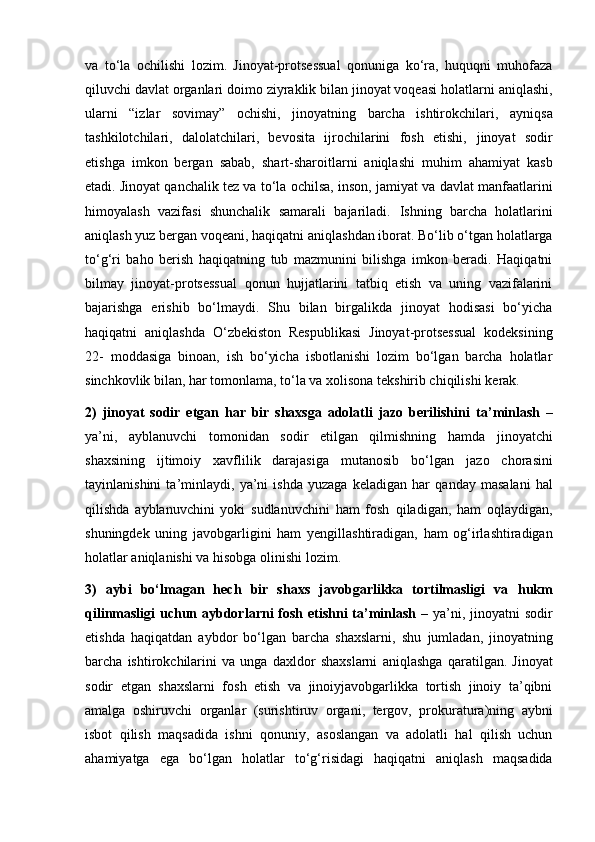 va   to‘la   ochilishi   lozim.   Jinoyat-protsessual   qonuniga   ko‘ra,   huquqni   muhofaza
qiluvchi davlat organlari doimo ziyraklik bilan jinoyat voqeasi holatlarni   aniqlashi,
ularni   “izlar   sovimay”   ochishi,   jinoyatning   barcha   ishtirokchilari,   ayniqsa
tashkilotchilari,   dalolatchilari,   bevosita   ijrochilarini   fosh   etishi,   jinoyat   sodir
etishga   imkon   bergan   sabab,   shart-sharoitlarni   aniqlashi   muhim   ahamiyat   kasb
etadi. Jinoyat qanchalik tez va to‘la ochilsa, inson,   jamiyat va davlat manfaatlarini
himoyalash   vazifasi   shunchalik   samarali   bajariladi.   Ishning   barcha   holatlarini
aniqlash yuz bergan voqeani, haqiqatni   aniqlashdan iborat. Bo‘lib o‘tgan holatlarga
to‘g‘ri   baho   berish   haqiqatning   tub   mazmunini   bilishga   imkon   beradi.   Haqiqatni
bilmay   jinoyat-protsessual   qonun   hujjatlarini   tatbiq   etish   va   uning   vazifalarini
bajarishga   erishib   bo‘lmaydi.   Shu   bilan   birgalikda   jinoyat   hodisasi   bo‘yicha
haqiqatni   aniqlashda   O‘zbekiston   Respublikasi   Jinoyat-protsessual   kodeksining
22-   moddasiga   binoan,   ish   bo‘yicha   isbotlanishi   lozim   bo‘lgan   barcha   holatlar
sinchkovlik bilan, har tomonlama, to‘la va xolisona tekshirib chiqilishi   kerak.
2)   jinoyat   sodir   etgan   har   bir   shaxsga   adolatli   jazo   berilishini   ta’minlash   –
ya’ni,   ayblanuvchi   tomonidan   sodir   etilgan   qilmishning   hamda   jinoyatchi
shaxsining   ijtimoiy   xavflilik   darajasiga   mutanosib   bo‘lgan   jazo   chorasini
tayinlanishini   ta’minlaydi,   ya’ni   ishda   yuzaga   keladigan   har   qanday   masalani   hal
qilishda   ayblanuvchini   yoki   sudlanuvchini   ham   fosh   qiladigan,   ham   oqlaydigan,
shuningdek   uning   javobgarligini   ham   yengillashtiradigan,   ham   og‘irlashtiradigan
holatlar aniqlanishi va hisobga   olinishi lozim.
3)   aybi   bo‘lmagan   hech   bir   shaxs   javobgarlikka   tortilmasligi   va   hukm
qilinmasligi  uchun aybdorlarni  fosh etishni ta’minlash   – ya’ni,   jinoyatni sodir
etishda   haqiqatdan   aybdor   bo‘lgan   barcha   shaxslarni,   shu   jumladan,   jinoyatning
barcha   ishtirokchilarini   va   unga   daxldor   shaxslarni   aniqlashga   qaratilgan.   Jinoyat
sodir   etgan   shaxslarni   fosh   etish   va   jinoiyjavobgarlikka   tortish   jinoiy   ta’qibni
amalga   oshiruvchi   organlar   (surishtiruv   organi,   tergov,   prokuratura)ning   aybni
isbot   qilish   maqsadida   ishni   qonuniy,   asoslangan   va   adolatli   hal   qilish   uchun
ahamiyatga   ega   bo‘lgan   holatlar   to‘g‘risidagi   haqiqatni   aniqlash   maqsadida 