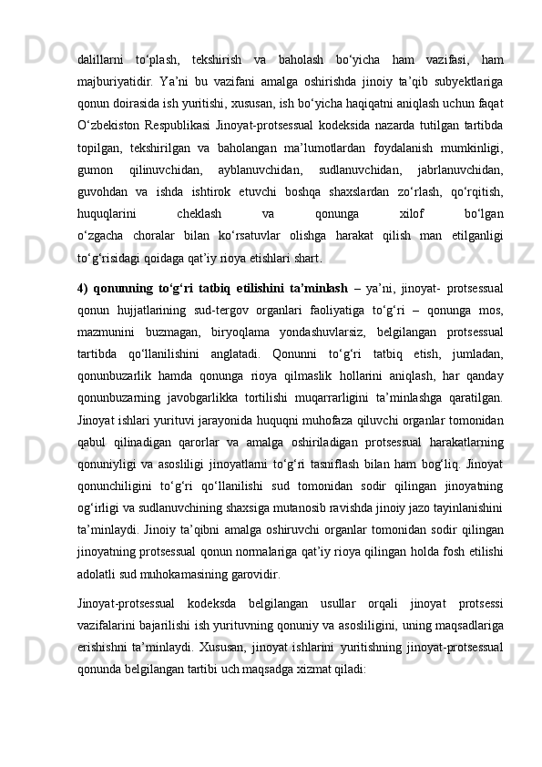 dalillarni   to‘plash,   tekshirish   va   baholash   bo‘yicha   ham   vazifasi,   ham
majburiyatidir.   Ya’ni   bu   vazifani   amalga   oshirishda   jinoiy   ta’qib   subyektlariga
qonun doirasida ish yuritishi,   xususan, ish bo‘yicha haqiqatni aniqlash uchun faqat
O‘zbekiston   Respublikasi   Jinoyat-protsessual   kodeksida   nazarda   tutilgan   tartibda
topilgan,   tekshirilgan   va   baholangan   ma’lumotlardan   foydalanish   mumkinligi,
gumon   qilinuvchidan,   ayblanuvchidan,   sudlanuvchidan,   jabrlanuvchidan,
guvohdan   va   ishda   ishtirok   etuvchi   boshqa   shaxslardan   zo‘rlash,   qo‘rqitish,
huquqlarini   cheklash   va   qonunga   xilof   bo‘lgan
o‘zgacha   choralar   bilan   ko‘rsatuvlar   olishga   harakat   qilish   man   etilganligi
to‘g‘risidagi qoidaga qat’iy rioya etishlari shart .
4)   qonunning   to‘g‘ri   tatbiq   etilishini   ta’minlash   –   ya’ni,   jinoyat-   protsessual
qonun   hujjatlarining   sud-tergov   organlari   faoliyatiga   to‘g‘ri   –   qonunga   mos,
mazmunini   buzmagan,   biryoqlama   yondashuvlarsiz,   belgilangan   protsessual
tartibda   qo‘llanilishini   anglatadi.   Qonunni   to‘g‘ri   tatbiq   etish,   jumladan,
qonunbuzarlik   hamda   qonunga   rioya   qilmaslik   hollarini   aniqlash,   har   qanday
qonunbuzarning   javobgarlikka   tortilishi   muqarrarligini   ta’minlashga   qaratilgan.
Jinoyat ishlari yurituvi jarayonida   huquqni muhofaza qiluvchi organlar tomonidan
qabul   qilinadigan   qarorlar   va   amalga   oshiriladigan   protsessual   harakatlarning
qonuniyligi   va   asosliligi   jinoyatlarni   to‘g‘ri   tasniflash   bilan   ham   bog‘liq.   Jinoyat
qonunchiligini   to‘g‘ri   qo‘llanilishi   sud   tomonidan   sodir   qilingan   jinoyatning
og‘irligi va   sudlanuvchining shaxsiga mutanosib ravishda jinoiy jazo tayinlanishini
ta’minlaydi.   Jinoiy   ta’qibni   amalga   oshiruvchi   organlar   tomonidan   sodir   qilingan
jinoyatning protsessual qonun normalariga qat’iy rioya qilingan   holda fosh etilishi
adolatli sud muhokamasining garovidir.
Jinoyat-protsessual   kodeksda   belgilangan   usullar   orqali   jinoyat   protsessi
vazifalarini bajarilishi ish yurituvning qonuniy va asosliligini,   uning maqsadlariga
erishishni   ta’minlaydi.   Xususan,   jinoyat   ishlarini   yuritishning   jinoyat-protsessual
qonunda belgilangan tartibi uch maqsadga   xizmat qiladi: 