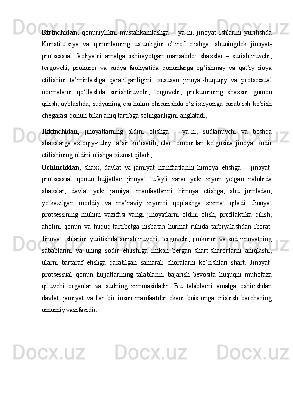 Birinchidan,   qonuniylikni   mustahkamlashga   –   ya’ni,   jinoyat   ishlarini   yuritishda
Konstitutsiya   va   qonunlarning   ustunligini   e’tirof   etishga,   shuningdek   jinoyat-
protsessual   faoliyatni   amalga   oshirayotgan   mansabdor   shaxslar   –   surishtiruvchi,
tergovchi,   prokuror   va   sudya   faoliyatida   qonunlarga   og‘ishmay   va   qat’iy   rioya
etilishini   ta’minlashga   qaratilganligini,   xususan   jinoyat-huquqiy   va   protsessual
normalarni   qo‘llashda   surishtiruvchi,   tergovchi,   prokurorning   shaxsni   gumon
qilish,   ayblashda, sudyaning esa hukm chiqarishda o‘z ixtiyoriga qarab ish ko‘rish
chegarasi qonun bilan aniq tartibga solinganligini anglatadi;
Ikkinchidan,   jinoyatlarning   oldini   olishga   –   ya’ni,   sudlanuvchi   va   boshqa
shaxslarga   axloqiy-ruhiy   ta’sir   ko‘rsatib,   ular   tomonidan   kelgusida   jinoyat   sodir
etilishining oldini olishga xizmat qiladi;
Uchinchidan,   shaxs,   davlat   va   jamiyat   manfaatlarini   himoya   etishga   –   jinoyat-
protsessual   qonun   hujjatlari   jinoyat   tufayli   zarar   yoki   ziyon   yetgan   nalohida
shaxslar,   davlat   yoki   jamiyat   manfaatlarini   himoya   etishga,   shu   jumladan,
yetkazilgan   moddiy   va   ma’naviy   ziyonni   qoplashga   xizmat   qiladi.   Jinoyat
protsessining   muhim   vazifasi   yangi   jinoyatlarni   oldini   olish,   profilaktika   qilish,
aholini   qonun   va   huquq-tartibotga   nisbatan   hurmat   ruhida   tarbiyalashdan   iborat.
Jinoyat   ishlarini   yuritishda   surishtiruvchi,   tergovchi,   prokuror   va   sud   jinoyatning
sabablarini   va   uning   sodir   etilishiga   imkon   bergan   shart-sharoitlarni   aniqlashi,
ularni   bartaraf   etishga   qaratilgan   samarali   choralarni   ko‘rishlari   shart.   Jinoyat-
protsessual   qonun   hujjatlarining   talablarini   bajarish   bevosita   huquqni   muhofaza
qiluvchi   organlar   va   sudning   zimmasidadir.   Bu   talablarni   amalga   oshirishdan
davlat,   jamiyat   va   har   bir   inson   manfaatdor   ekani   bois   unga   erishish   barchaning
umumiy vazifasidir. 