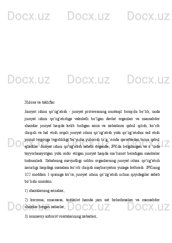 Xulosa va takliflar
Jinoyat   ishini   qo‘zg‘atish   -   jinoyat   protsessining   mustaqil   bosqichi   bo‘lib,   unda
jinoyat   ishini   qo‘zg‘atishga   vakolatli   bo‘lgan   davlat   organlari   va   mansabdor
shaxslar   jinoyat   haqida   kelib   tushgan   ariza   va   xabarlami   qabul   qilish,   ko‘rib
chiqish   va   hal   etish   orqali   jinoyat   ishini   qo‘zg‘atish   yoki   qo‘zg‘atishni   rad   etish
yoxud   tergovga tegishliligi bo‘yicha yuborish to‘g ‘risida qarorlardan birini qabul
qiladilar. Jinoyat  ishini qo‘zg‘atish sababi  deganda, JPKda belgilangan   va o ‘zida
tayyorlanayotgan   yoki   sodir   etilgan   jinoyat   haqida   ma’lumot   beradigan   manbalar
tushuniladi.   Sababning   mavjudligi   ushbu   organlarning   jinoyat   ishini   qo‘zg‘atish
zarurligi haqidagi masalani   ko‘rib chiqish majburiyatini yuzaga keltiradi.   JPKning
322   moddasi   1-qismiga   ko‘ra,   jinoyat   ishini   qo‘zg‘atish   uchun   quyidagilar   sabab
bo‘lishi mumkin:  
1) shaxslarning arizalari;
2)   korxona,   muassasa,   tashkilot   hamda   jam   oat   birlashmalari   va   mansabdor
shaxslar bergan xabarlar;
3) ommaviy axborot vositalarining xabarlari; 