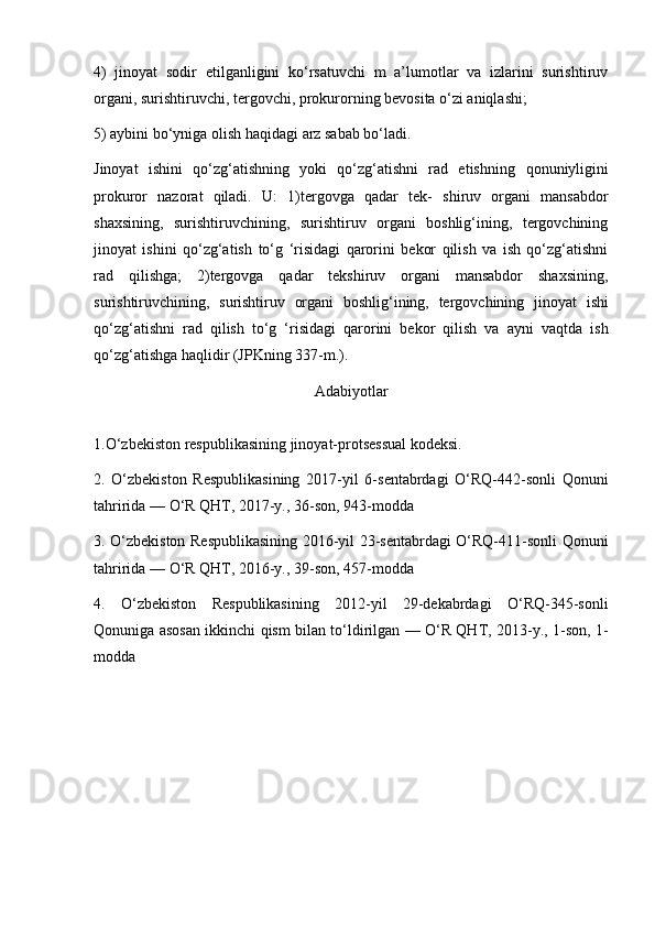 4)   jinoyat   sodir   etilganligini   ko‘rsatuvchi   m   a’lumotlar   va   izlarini   surishtiruv
organi, surishtiruvchi, tergovchi, prokurorning bevosita o‘zi aniqlashi;
5) aybini bo‘yniga olish haqidagi arz sabab bo‘ladi.
Jinoyat   ishini   qo‘zg‘atishning   yoki   qo‘zg‘atishni   rad   etishning   qonuniyligini
prokuror   nazorat   qiladi.   U:   1)tergovga   qadar   tek-   shiruv   organi   mansabdor
shaxsining,   surishtiruvchining,   surishtiruv   organi   boshlig‘ining,   tergovchining
jinoyat   ishini   qo‘zg‘atish   to‘g   ‘risidagi   qarorini   bekor   qilish   va   ish   qo‘zg‘atishni
rad   qilishga;   2)tergovga   qadar   tekshiruv   organi   mansabdor   shaxsining,
surishtiruvchining,   surishtiruv   organi   boshlig‘ining,   tergovchining   jinoyat   ishi
qo‘zg‘atishni   rad   qilish   to‘g   ‘risidagi   qarorini   bekor   qilish   va   ayni   vaqtda   ish
qo‘zg‘atishga haqlidir (JPKning 337-m.).
Adabiyotlar
1.O‘zbekiston respublikasining jinoyat-protsessual kodeksi.
2.   O‘zbekiston   Respublikasining   2017-yil   6-sentabrdagi   O‘RQ-442-sonli   Qonuni
tahririda — O‘R QHT, 2017-y., 36-son, 943-modda
3. O‘zbekiston Respublikasining 2016-yil 23-sentabrdagi O‘RQ-411-sonli   Qonuni
tahririda — O‘R QHT, 2016-y., 39-son, 457-modda
4.   O‘zbekiston   Respublikasining   2012-yil   29-dekabrdagi   O‘RQ-345-sonli
Qonuniga   asosan ikkinchi qism bilan to‘ldirilgan — O‘R QHT, 2013-y., 1-son, 1-
modda