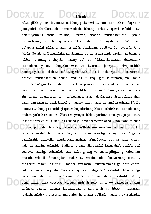 Kirish
Mustaqillik   yillari   davomida   sud-huquq   tizimini   tubdan   isloh   qilish,   fuqarolik
jamiyatini   shakllantirish,   demokratlashtirishning   tarkibiy   qismi   sifatida   sud
hokimiyatining   xolis,   mustaqil   tarmoq   sifatida   mustahkamlash,   qonun
ustuvorligini,   inson   huquq   va   erkinliklari   ishonchli   himoyalanishini   ta’minlash
bo‘yicha   izchil   ishlar   amalga   oshirildi.   Jumladan,   2010-yil   12-noyabrda   Oliy
Majlis   Senati   va   Qonunchilik   palatasining   qo‘shma   majlisida   davlatimiz   birinchi
rahbari   o‘zining   mohiyatan   tarixiy   bo‘lmish   “Mamlakatimizda   demokratik
islohotlarni   yanada   chuqurlashtirish   va   fuqarolik   jamiyatini   rivojlantirish
konsepsiyasi”da   alohida   ta’kidlaganlaridek   “...sud   hokimiyatini   bosqichma-
bosqich   mustahkamlab   borish,   sudning   mustaqilligini   ta’minlash,   uni   sobiq
tuzumda   bo‘lgani   kabi   qatag‘on   quroli   va   jazolash   idorasi   sifatidagi   organ   emas,
balki   inson   va   fuqaro   huquq   va   erkinliklarini   ishonchli   himoya   va   muhofaza
etishga   xizmat   qiladigan   tom   ma’nodagi   mustaqil   davlat   institutiga   aylantirishga
qaratilgan keng ko‘lamli tashkiliy-huquqiy chora-   tadbirlar amalga oshirildi1”.   Bu
borada sud-huquq sohasidagi qonun hujjatlarining   liberallashtirilishi islohotlarning
muhim   yo‘nalishi   bo‘ldi.   Xususan,   jinoyat   ishlari   yurituvi   amaliyotiga   yarashuv
instituti joriy etildi, sudlarning   iqtisodiy jinoyatlar uchun ozodlikdan mahrum etish
o‘rniga   jarimalar   tarzidagi   jazolarni   qo‘llash   imkoniyatlari   kengaytirildi.   Sud
ishlarini   yuritish   tizimida   adolat,   jazoning   muqarrarligi   tamoyili   va   o‘zgacha
demokratik   tamoyillar   mustahkamlanishini   ta’minlovchi   boshqa   qator   chora-
tadbirlar   amalga   oshirildi.   Sudlarning   vakolatlari   izchil   kengaytirib   borilib,   odil
sudlovni   amalga   oshirishda   ular   xolisligining   va   mustaqilligining   kafolatlari
mustahkamlandi.   Shuningdek,   sudlar   tuzilmasini,   ular   faoliyatining   tashkiliy
asoslarini   takomillashtirish,   kadrlar   zaxirasini   mustahkamlashga   doir   chora-
tadbirlar   sud-huquq   islohotlarini   chuqurlashtirishga   ko‘maklashdi.   Ishni   sudga
qadar   yuritish   bosqichida   tergov   ustidan   sud   nazorati   kuchaytirildi.   Milliy
qonunchiligimizga   «Xabeas   korpus»   instituti   joriy   etildi   —   qamoqqa   olishga
sanksiya   berish,   shaxsni   lavozimidan   chetlashtirish   va   tibbiy   muassasaga
joylashtirishdek   protsessual   majburlov   horalarini   qo‘llash   huquqi   prokurorlardan 