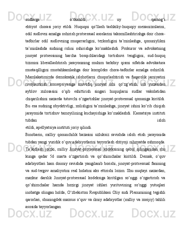 sudlarga   o‘tkazildi,   uy   qamog‘i
ehtiyot   chorasi   joriy   etildi.   Huquqni   qo‘llash   tashkiliy-huquqiy   mexanizmlarini,
odil sudlovni   amalga oshirish protsessual asoslarini takomillashtirishga doir chora-
tadbirlar   odil   sudlovning   muqarrarligini,   tezkorligini   ta’minlashga,   qonuniylikni
ta’minlashda   sudning   rolini   oshirishga   ko‘maklashdi.   Prokuror   va   advokatning
jinoyat   protsessining   barcha   bosqichlaridagi   tortishuvi   tengligini,   sud-huquq
tizimini   liberallashtirish   jarayonining   muhim   tarkibiy   qismi   sifatida   advokatura
mustaqilligini   mustahkamlashga   doir   kompleks   chora-tadbirlar   amalga   oshirildi.
Mamlakatimizda   demokratik   islohotlarni   chuqurlashtirish   va   fuqarolik   jamiyatini
rivojlantirish   konsepsiyasiga   muvofiq   jinoyat   ishi   qo‘zg‘atish,   ish   yuzasidan
ayblov   xulosasini   o‘qib   eshittirish   singari   huquqlarni   sudlar   vakolatidan
chiqarilishini   nazarda   tutuvchi   o‘zgartishlar   jinoyat-protsessual   qonuniga   kiritildi.
Bu esa sudning obyektivligi,   xolisligini ta’minlashga, jinoyat ishini ko‘rib chiqish
jarayonida   tortishuv   tamoyilining   kuchayishiga   ko‘maklashdi.   Kassatsiya   instituti
tubdan   isloh
etildi, apellyatsiya instituti joriy qilindi.  
Binobarin,   milliy   qonunchilik   bazasini   uzluksiz   ravishda   isloh   etish   jarayonida
tubdan yangi yuridik o‘quv adabiyotlarini tayyorlash ehtiyoji   nihoyatda oshmoqda.
Ta’kidlash   joizki,   milliy   Jinoyat-protsessual   kodeksining   qabul   qilinganidan   shu
kunga   qadar   56   marta   o‘zgartirish   va   qo‘shimchalar   kiritildi.   Demak,   o‘quv
adabiyotlari   ham   doimiy   ravishda   yangilanib   borishi,   jinoyat-protsessual   fanining
va   sud-tergov   amaliyotini   real   holatini   aks   ettirishi   lozim.   Shu   nuqtayi   nazardan,
mazkur   darslik   Jinoyat-protsessual   kodeksiga   kiritilgan   so‘nggi   o‘zgartirish   va
qo‘shimchalar   hamda   hozirgi   jinoyat   ishlari   yurituvining   so‘nggi   yutuqlari
inobatga   olingan   holda,   O‘zbekiston   Respublikasi   Oliy   sudi   Plenumining   tegishli
qarorlari, shuningdek maxsus o‘quv va ilmiy adabiyotlar (milliy va   xorijiy) tahlili
asosida tayyorlangan. 