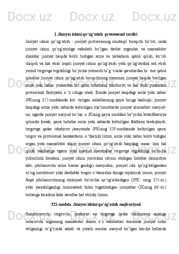 1.Jinoyat ishini qo‘zg‘atish   protsessual tartibi
Jinoyat   ishini   qo‘zg‘atish   -   jinoyat   protsessining   mustaqil   bosqichi   bo‘lib,   unda
jinoyat   ishini   qo‘zg‘atishga   vakolatli   bo‘lgan   davlat   organlari   va   mansabdor
shaxslar   jinoyat   haqida   kelib   tushgan   ariza   va   xabarlami   qabul   qilish,   ko‘rib
chiqish   va   hal   etish   orqali   jinoyat   ishini   qo‘zg‘atish   yoki   qo‘zg‘atishni   rad   etish
yoxud   tergovga tegishliligi bo‘yicha yuborish to‘g ‘risida qarorlardan bi-   rini qabul
qiladilar.Jinoyat   ishini   qo‘zg‘atish   bosqichining   mazmuni   jinoyat   haqida   berilgan
ariza   yoki   xabar   yuzasidan   bir   qator   holatlarni   tekshirish   va   hal   etish   yuzasidan
protsessual   faoliyatni   o   ‘z   ichiga   oladi.   Bunda   jinoyat   haqidagi   ariza   yoki   xabar
JPKning   322-moddasida   kel-   tirilgan   sabablarning   qaysi   biriga   taalluqli;   jinoyat
haqidagi   ariza   yoki   xabarda   keltirilgan   ma’lumotlarda   jinoyat   alomatlari   mavjud-
mi; agarda jinoyat mavjud bo‘lsa, u JKning qaysi moddasi bo‘yicha   kvalifikatsiya
qilinishi   kerak;   qaysi   holatlar   ariza   yoki   xabarda   keltirilgan   faktlarni   tasdiqlaydi;
tergovga   qadar   tekshiruv   jarayonida   JPKning   329-moddasida   keltirilgan   qaysi
tergov va protsessual   harakatlarni o ‘tkazish lozim; ariza yoki xabar kelib tushgan
organ   yoki   mansabdor   shaxs   jinoyat   ishini   qo‘zg‘atish   haqidagi   masa-   lani   hal
qilish   vakolatiga   egami   yoki   mavjud   materiallar   tergovga   tegishliligi   bo‘yicha
yuborilishi   kerakmi;   jinoyat   ishini   yuritishni   istisno   etadigan   holatlar   (amnistiya
akti,   jabrlanuvchi   ariza   berma   ganligi)   mavjudmi;   jinoyat   ishi   qo‘zg‘atilgandan
so‘ng surishtiruv   yoki dastlabki tergov o‘tkazishni kimga topshirish lozim; jinoyat
faqat   jabrlanuvchining   shikoyati   bo‘yicha   qo‘zg‘atiladigan   (JPK-   ning   325-m.)
yoki   yarashilganligi   munosabati   bilan   tugatiladigan   jinoyatlar   (JKning   66'-m.)
turlariga kiradimi kabi savollar hal   etilishi lozim .
321-modda. Jinoyat ishini qo‘zg‘atish majburiyati
Surishtiruvchi,   tergovchi,   prokuror   va   tergovga   qadar   tekshiruvni   amalga
oshiruvchi   organning   mansabdor   shaxsi   o‘z   vakolatlari   doirasida   jinoyat   sodir
etilganligi   to‘g‘risida   sabab   va   yetarli   asoslar   mavjud   bo‘lgan   barcha   hollarda 