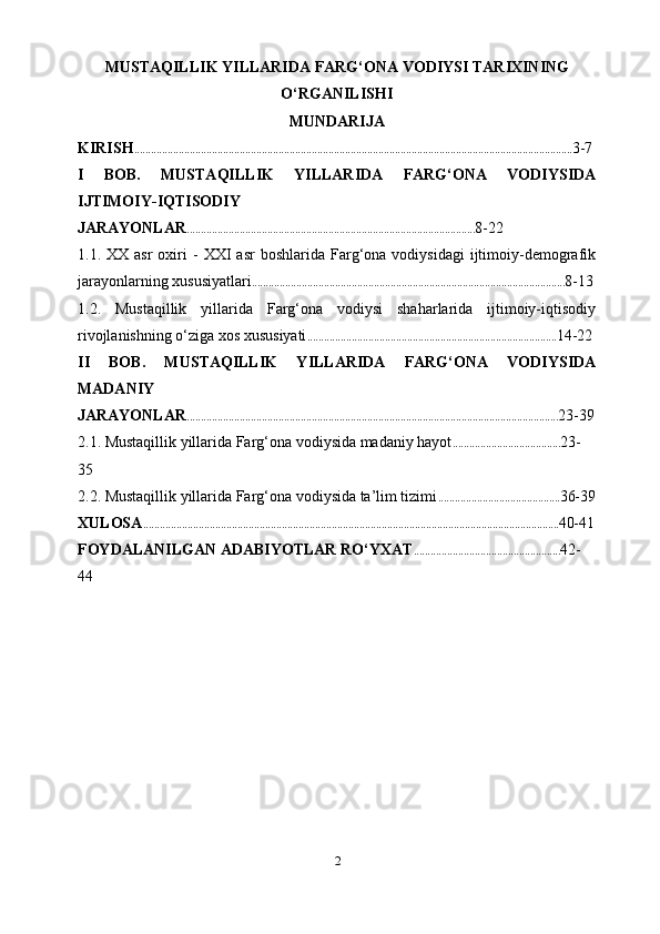 MUSTAQILLIK YILLARIDA FARG‘ONA  VODIYSI   TARIXINING
O‘ RGANILISHI
MUNDARIJA
KIRISH .............................................................................................................................................................. 3-7
I   BOB.   MUSTAQILLIK   YILLARIDA   FARG‘ONA   VODIYSIDA
IJTIMOIY-IQTISODIY
JARAYONLAR ........................................................................................................ 8-22
1.1.  XX  asr  oxiri   -  XXI   asr  boshlarida  Farg‘ona  vodiysidagi  ijtimoiy-demografik
jarayonlarning xususiyatlari ................................................................................................................. 8-13
1.2.   Mustaqillik   yillarida   Farg‘ona   vodiysi   shaharlarida   ijtimoiy-iqtisodiy
rivojlanishning o‘ziga xos xususiyati .......................................................................................... 14-22
II   BOB.   MUSTAQILLIK   YILLARIDA   FARG‘ONA   VODIYSIDA
MADANIY
JARAYONLAR ...................................................................................................................................... 23-39
2.1. Mustaqillik yillarida Farg‘ona vodiysida madaniy hayot ....................................... 23-
35
2.2. Mustaqillik yillarida Farg‘ona vodiysida ta’lim tizimi ............................................ 36-39
XULOSA ...................................................................................................................................................... 40-41
FOYDALANILGAN ADABIYOTLAR RO‘YXAT ..................................................... 42-
44
2 