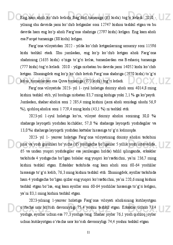 Eng  kam  aholi  ko chib  kelishi  Bag dod   tumaniga   (63  kishi)  tog ri  keladi.  2010  -ʻ ʻ ʻ
yilning shu davrida jami ko chib kelganlar soni 12747 kishini tashkil etgan va bu	
ʻ
davrda ham eng ko p aholi Farg ona shahriga (2797 kishi) kelgan. Eng kam aholi	
ʻ ʻ
esa Furqat tumaniga (88 kishi) kelgan.
Farg ona viloyatidan 2022 - yilda ko chib ketganlarning umumiy soni 11596	
ʻ ʻ
kishi   tashkil   etadi.   Shu   jumladan,   eng   ko p   ko chib   ketgan   aholi   Farg ona	
ʻ ʻ ʻ
shahrining   (1635   kishi)   o ziga   to g ri   kelsa,   tumanlardan   esa   Beshariq   tumaniga	
ʻ ʻ ʻ
(777 kishi) tog ri keladi. 2010 - yilga nisbatan bu davrda jami 14052 kishi ko chib	
ʻ ʻ
ketgan. Shuningdek eng ko p ko chib ketish Farg ona shahriga (2970 kishi) to g ri	
ʻ ʻ ʻ ʻ ʻ
kelsa, tumanlardan esa Quva tumaniga (971 kishi) tog ri keladi.	
ʻ
Farg‘ona viloyatida 2023- yil 1- iyul holatiga doimiy aholi soni 4014,8 ming
kishini tashkil etib, yil boshiga nisbatan 83,7 ming kishiga yoki 2,1 % ga ko‘paydi.
Jumladan, shahar aholisi soni 2 285,4 ming kishini (jami aholi sonidagi ulushi 56,9
%), qishloq aholisi soni 1 729,4 ming kishi (43,1 %) ni tashkil etdi.
2023-yil   1-iyul   holatiga   ko‘ra,   viloyat   doimiy   aholisi   sonining   30,0   %i
shaharga   layoqatli   yoshdan   kichiklar,   57,0   %i   shaharga   layoqatli   yoshdagilar   va
13,0 %i shaharga layoqatli yoshdan kattalar hissasiga to‘g‘ri kelmoqda.
2023-   yil   1-   yanvar   holatiga   Farg‘ona   viloyatining   doimiy   aholisi   tarkibini
jinsi va yosh guruhlari bo‘yicha (65 yoshgacha bo‘lganlar 5 yillik yosh intervalida,
65   va   undan   yuqori   yoshdagilar   esa   jamlangan   holda)   tahlil   qilinganda,   erkaklar
tarkibida 4 yoshgacha bo‘lgan bolalar eng yuqori ko‘rsatkichni, ya’ni 236,7 ming
kishini   tashkil   etgan.   Erkaklar   tarkibida   eng   kam   aholi   soni   60-64   yoshlilar
hissasiga to‘g‘ri kelib, 76,3 ming kishini tashkil etdi. Shuningdek, ayollar tarkibida
ham 4 yoshgacha bo‘lgan qizlar eng yuqori ko‘rsatkichni, ya’ni 220,6 ming kishini
tashkil etgan bo‘lsa, eng kam ayollar soni 60-64 yoshlilar hissasiga to‘g‘ri kelgan,
ya’ni 83,1 ming kishini tashkil etgan.
2023-yilning   1-yanvar   holatiga   Farg‘ona   viloyati   aholisining   kutilayotgan
o rtacha   umr   ko rish   davomiyligi   75,4   yoshni   tashkil   etgan.   Erkaklar   uchun   73,4	
ʻ ʻ
yoshga, ayollar uchun esa 77,3 yoshga teng. Shahar joylar 76,1 yosh qishloq joylar
uchun kutilayotgan o rtacha umr ko rish davomiyligi 74,4 yoshni tashkil etgan.	
ʻ ʻ
11 