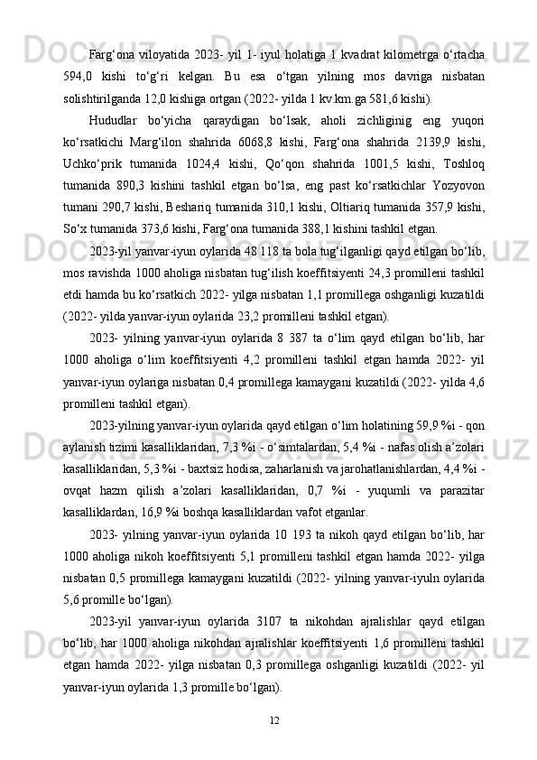 Farg‘ona   viloyatida   2023-   yil   1-   iyul   holatiga   1   kvadrat   kilometrga   o‘rtacha
594,0   kishi   to‘g‘ri   kelgan.   Bu   esa   o‘tgan   yilning   mos   davriga   nisbatan
solishtirilganda 12,0 kishiga ortgan (2022- yilda 1 kv.km.ga 581,6 kishi).
Hududlar   bo‘yicha   qaraydigan   bo‘lsak,   aholi   zichliginig   eng   yuqori
ko‘rsatkichi   Marg‘ilon   shahrida   6068,8   kishi,   Farg‘ona   shahrida   2139,9   kishi,
Uchko‘prik   tumanida   1024,4   kishi,   Qo‘qon   shahrida   1001,5   kishi,   Toshloq
tumanida   890,3   kishini   tashkil   etgan   bo‘lsa,   eng   past   ko‘rsatkichlar   Yozyovon
tumani 290,7 kishi, Beshariq tumanida 310,1 kishi, Oltiariq tumanida 357,9 kishi,
So‘x tumanida 373,6 kishi, Farg‘ona tumanida 388,1 kishini tashkil etgan.
2023-yil yanvar-iyun oylarida 48 118 ta bola tug‘ilganligi qayd etilgan bo‘lib,
mos ravishda 1000 aholiga nisbatan tug‘ilish koeffitsiyenti 24,3 promilleni tashkil
etdi hamda bu ko‘rsatkich 2022- yilga nisbatan 1,1 promillega oshganligi kuzatildi
(2022- yilda yanvar-iyun oylarida 23,2 promilleni tashkil etgan).
2023-   yilning   yanvar-iyun   oylarida   8   387   ta   o‘lim   qayd   etilgan   bo‘lib,   har
1000   aholiga   o‘lim   koeffitsiyenti   4,2   promilleni   tashkil   etgan   hamda   2022-   yil
yanvar-iyun oylariga nisbatan 0,4 promillega kamaygani kuzatildi (2022- yilda 4,6
promilleni tashkil etgan).
2023-yilning yanvar-iyun oylarida qayd etilgan o‘lim holatining 59,9 %i - qon
aylanish tizimi kasalliklaridan, 7,3 %i - o‘simtalardan, 5,4 %i - nafas olish a’zolari
kasalliklaridan, 5,3 %i - baxtsiz hodisa, zaharlanish va jarohatlanishlardan, 4,4 %i -
ovqat   hazm   qilish   a’zolari   kasalliklaridan,   0,7   %i   -   yuqumli   va   parazitar
kasalliklardan, 16,9 %i boshqa kasalliklardan vafot etganlar.
2023-   yilning   yanvar-iyun   oylarida   10   193   ta   nikoh   qayd   etilgan   bo‘lib,   har
1000  aholiga  nikoh  koeffitsiyenti  5,1  promilleni   tashkil  etgan  hamda   2022-  yilga
nisbatan 0,5 promillega kamaygani kuzatildi (2022- yilning yanvar-iyuln oylarida
5,6 promille bo‘lgan).
2023-yil   yanvar-iyun   oylarida   3107   ta   nikohdan   ajralishlar   qayd   etilgan
bo‘lib,   har   1000   aholiga   nikohdan   ajralishlar   koeffitsiyenti   1,6   promilleni   tashkil
etgan   hamda   2022-   yilga   nisbatan   0,3   promillega   oshganligi   kuzatildi   (2022-   yil
yanvar-iyun oylarida 1,3 promille bo‘lgan).
12 