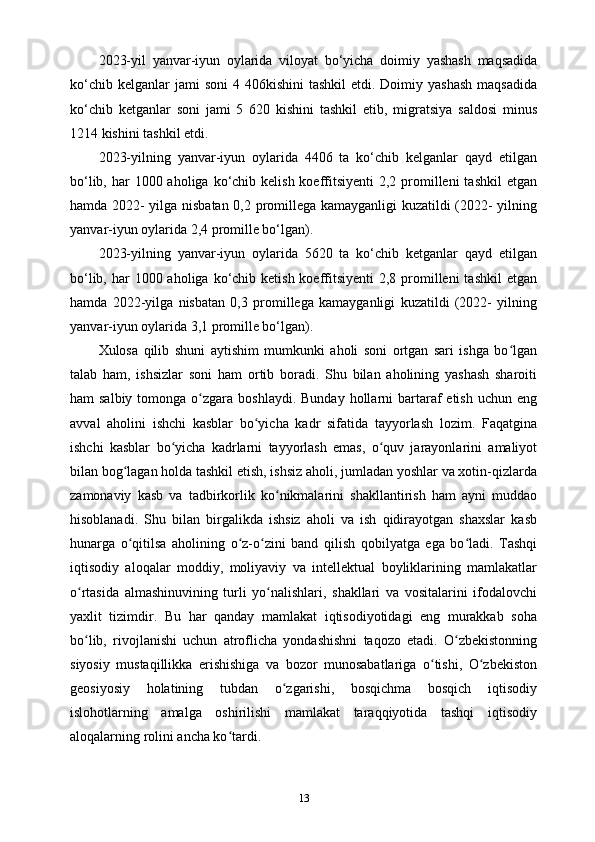 2023-yil   yanvar-iyun   oylarida   viloyat   bo‘yicha   doimiy   yashash   maqsadida
ko‘chib  kelganlar  jami   soni   4 406kishini   tashkil   etdi. Doimiy  yashash   maqsadida
ko‘chib   ketganlar   soni   jami   5   620   kishini   tashkil   etib,   migratsiya   saldosi   minus
1214 kishini tashkil etdi.
2023-yilning   yanvar-iyun   oylarida   4406   ta   ko‘chib   kelganlar   qayd   etilgan
bo‘lib, har  1000 aholiga ko‘chib kelish koeffitsiyenti  2,2 promilleni  tashkil  etgan
hamda 2022- yilga nisbatan 0,2 promillega kamayganligi kuzatildi (2022- yilning
yanvar-iyun oylarida 2,4 promille bo‘lgan).
2023-yilning   yanvar-iyun   oylarida   5620   ta   ko‘chib   ketganlar   qayd   etilgan
bo‘lib, har  1000 aholiga ko‘chib ketish koeffitsiyenti  2,8 promilleni  tashkil  etgan
hamda   2022-yilga   nisbatan   0,3   promillega   kamayganligi   kuzatildi   (2022-   yilning
yanvar-iyun oylarida 3,1 promille bo‘lgan).
Xulosa   qilib   shuni   aytishim   mumkunki   aholi   soni   ortgan   sari   ishga   bo lganʻ
talab   ham,   ishsizlar   soni   ham   ortib   boradi.   Shu   bilan   aholining   yashash   sharoiti
ham  salbiy  tomonga  o zgara  boshlaydi.  Bunday  hollarni  bartaraf   etish  uchun eng	
ʻ
avval   aholini   ishchi   kasblar   bo yicha   kadr   sifatida   tayyorlash   lozim.   Faqatgina	
ʻ
ishchi   kasblar   bo yicha   kadrlarni   tayyorlash   emas,   o quv   jarayonlarini   amaliyot	
ʻ ʻ
bilan bog lagan holda tashkil etish, ishsiz aholi, jumladan yoshlar va xotin-qizlarda	
ʻ
zamonaviy   kasb   va   tadbirkorlik   ko nikmalarini   shakllantirish   ham   ayni   muddao	
ʻ
hisoblanadi.   Shu   bilan   birgalikda   ishsiz   aholi   va   ish   qidirayotgan   shaxslar   kasb
hunarga   o qitilsa   aholining   o z-o zini   band   qilish   qobilyatga   ega   bo ladi.   Tashqi	
ʻ ʻ ʻ ʻ
iqtisodiy   aloqalar   moddiy,   moliyaviy   va   intellektual   boyliklarining   mamlakatlar
o rtasida   almashinuvining   turli   yo nalishlari,   shakllari   va   vositalarini   ifodalovchi	
ʻ ʻ
yaxlit   tizimdir.   Bu   har   qanday   mamlakat   iqtisodiyotidagi   eng   murakkab   soha
bo lib,   rivojlanishi   uchun   atroflicha   yondashishni   taqozo   etadi.   O zbekistonning
ʻ ʻ
siyosiy   mustaqillikka   erishishiga   va   bozor   munosabatlariga   o tishi,   O zbekiston	
ʻ ʻ
geosiyosiy   holatining   tubdan   o zgarishi,   bosqichma   bosqich   iqtisodiy	
ʻ
islohotlarning   amalga   oshirilishi   mamlakat   taraqqiyotida   tashqi   iqtisodiy
aloqalarning rolini ancha ko tardi.	
ʻ
13 