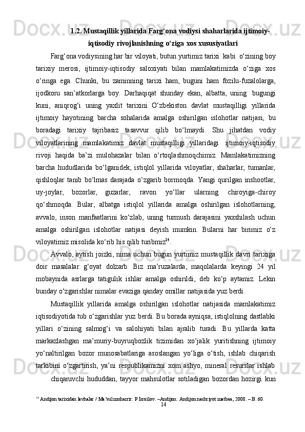 141.2. Mustaqillik   yillarida  Farg‘ona vodiysi  shaharlarida   ijtimoiy-
iqtisodiy   rivojlanishning   o‘ziga   xos   xususiyatlari
Farg‘ona vodiysining   har bir viloyati, butun   yurtimiz   tarixi   kabi   o‘zining   boy
tarixiy   merosi,   ijtimoiy-iqtisodiy   saloxiyati   bilan   mamlakatimizda   o‘ziga   xos
o‘ringa   ega.   Chunki,   bu   zaminning   tarixi   ham,   buguni   ham   fozilu-fuzalolarga,
ijodkoru   san’atkorlarga   boy.   Darhaqiqat   shunday   ekan,   albatta,   uning   bugungi
kuni,   aniqrog‘i   uning   yaxlit   tarixini   O‘zbekiston   davlat   mustaqilligi   yillarida
ijtimoiy   hayotining   barcha   sohalarida   amalga   oshirilgan   islohotlar   natijasi,   bu
boradagi   tarixiy   tajribasiz   tasavvur   qilib   bo‘lmaydi.   Shu   jihatdan   vodiy
viloyatlarining   mamlakatimiz   davlat   mustaqilligi   yillaridagi   ijtimoiy-iqtisodiy
rivoji   haqida   ba’zi   mulohazalar   bilan   o‘rtoqlashmoqchimiz.   Mamlakatimizning
barcha   hududlarida   bo‘lganidek,   istiqlol   yillarida   viloyatlar,   shaharlar,   tumanlar,
qishloqlar   tanib   bo‘lmas   darajada   o‘zgarib   bormoqda.   Yangi   qurilgan   inshootlar,
uy-joylar,   bozorlar,   guzarlar,   ravon   yo‘llar   ularning   chiroyiga-chiroy
qo‘shmoqda.   Bular,   albatga   istiqlol   yillarida   amalga   oshirilgan   islohotlarning,
avvalo,   inson   manfaatlarini   ko‘zlab,   uning   turmush   darajasini   yaxshilash   uchun
amalga   oshirilgan   islohotlar   natijasi   deyish   mumkin.   Bularni   har   birimiz   o‘z
viloyatimiz   misolida ko‘rib his qilib   turibmiz 14
.
Avvalo,   aytish   joizki,   nima   uchun   bugun   yurtimiz   mustaqillik   davri   tarixiga
doir   masalalar   g‘oyat   dolzarb.   Biz   ma’ruzalarda,   maqolalarda   keyingi   24   yil
mobaynida   asrlarga   tatigulik   ishlar   amalga   oshirildi,   deb   ko‘p   aytamiz.   Lekin
bunday   o‘zgarishlar   nimalar   evaziga   qanday   omillar   natijasida yuz   berdi.
Mustaqillik   yillarida   amalga   oshirilgan   islohotlar   natijasida   mamlakatimiz
iqtisodiyotida tub o‘zgarishlar yuz berdi. Bu borada ayniqsa, istiqlolning dastlabki
yillari   o‘zining   salmog‘i   va   salohiyati   bilan   ajralib   turadi.   Bu   yillarda   katta
markazlashgan   ma’muriy-buyruqbozlik   tizimidan   xo‘jalik   yuritishning   ijtimoiy
yo‘naltirilgan   bozor   munosabatlariga   asoslangan   yo‘liga   o‘tish,   ishlab   chiqarish
tarkibini   o‘zgartirish,   ya’ni   respublikamizni   xom   ashyo,   mineral   resurslar   ishlab
chiqaruvchi   hududdan,   tayyor   mahsulotlar   sotiladigan   bozordan   hozirgi   kun
14
 Andijon tarixidan lavhalar / Ma’sul muharrir: P Isroilov. –Andijon: Andijon nashriyot matbaa, 2008. – B. 60. 