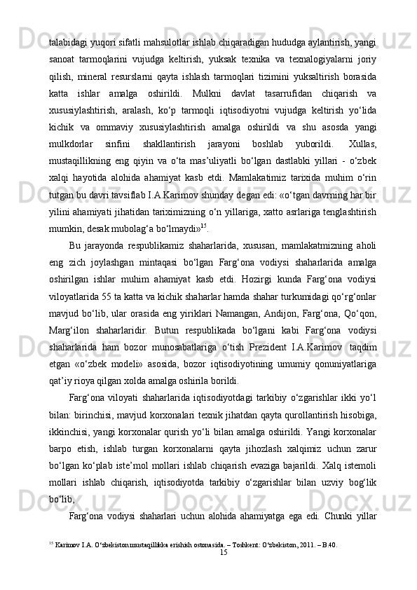 15talabidagi yuqori sifatli mahsulotlar ishlab chiqaradigan hududga aylantirish, yangi
sanoat   tarmoqlarini   vujudga   keltirish,   yuksak   texnika   va   texnalogiyalarni   joriy
qilish,   mineral   resurslarni   qayta   ishlash   tarmoqlari   tizimini   yuksaltirish   borasida
katta   ishlar   amalga   oshirildi.   Mulkni   davlat   tasarrufidan   chiqarish   va
xususiylashtirish,   aralash,   ko‘p   tarmoqli   iqtisodiyotni   vujudga   keltirish   yo‘lida
kichik   va   ommaviy   xususiylashtirish   amalga   oshirildi   va   shu   asosda   yangi
mulkdorlar   sinfini   shakllantirish   jarayoni   boshlab   yuborildi.   Xullas,
mustaqillikning   eng   qiyin   va   o‘ta   mas’uliyatli   bo‘lgan   dastlabki   yillari   -   o‘zbek
xalqi   hayotida   alohida   ahamiyat   kasb   etdi.   Mamlakatimiz   tarixida   muhim   o‘rin
tutgan bu davri tavsiflab I.A.Karimov shunday degan edi: «o‘tgan davrning har bir
yilini ahamiyati  jihatidan tariximizning o‘n yillariga, xatto asrlariga tenglashtirish
mumkin,   desak   mubolag‘a   bo‘lmaydi» 15
.
Bu   jarayonda   respublikamiz   shaharlarida,   xususan,   mamlakatmizning   aholi
eng   zich   joylashgan   mintaqasi   bo‘lgan   Farg‘ona   vodiysi   shaharlarida   amalga
oshirilgan   ishlar   muhim   ahamiyat   kasb   etdi.   Hozirgi   kunda   Farg‘ona   vodiysi
viloyatlarida 55 ta katta va kichik shaharlar hamda shahar turkumidagi qo‘rg‘onlar
mavjud   bo‘lib,   ular   orasida   eng   yiriklari   Namangan,   Andijon,   Farg‘ona,   Qo‘qon,
Marg‘ilon   shaharlaridir.   Butun   respublikada   bo‘lgani   kabi   Farg‘ona   vodiysi
shaharlarida   ham   bozor   munosabatlariga   o‘tish   Prezident   I.A.Karimov   taqdim
etgan   «o‘zbek   modeli»   asosida,   bozor   iqtisodiyotining   umumiy   qonuniyatlariga
qat’iy   rioya qilgan   xolda   amalga oshirila   borildi.
Farg‘ona   viloyati   shaharlarida   iqtisodiyotdagi   tarkibiy   o‘zgarishlar   ikki   yo‘l
bilan: birinchisi, mavjud korxonalari texnik jihatdan qayta qurollantirish hisobiga,
ikkinchisi, yangi korxonalar qurish yo‘li bilan amalga oshirildi. Yangi korxonalar
barpo   etish,   ishlab   turgan   korxonalarni   qayta   jihozlash   xalqimiz   uchun   zarur
bo‘lgan   ko‘plab   iste’mol   mollari   ishlab   chiqarish   evaziga   bajarildi.  Xalq   istemoli
mollari   ishlab   chiqarish,   iqtisodiyotda   tarkibiy   o‘zgarishlar   bilan   uzviy   bog‘lik
bo‘lib,
Farg‘ona   vodiysi   shaharlari   uchun   alohida   ahamiyatga   ega   edi.   Chunki   yillar
15
 Karimov I.A. O‘zbekiston mustaqillikka erishish ostonasida. – Toshkent: O‘zbekiston, 2011. – B.40.