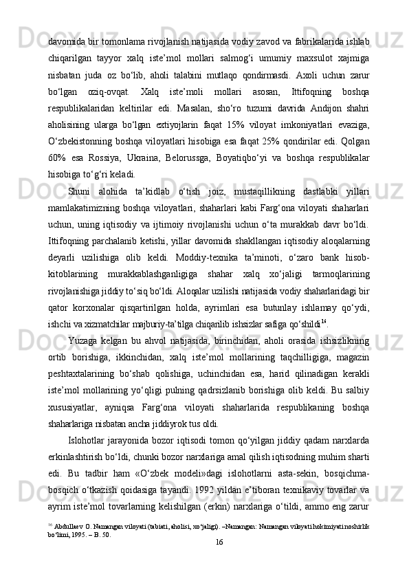 16davomida   bir   tomonlama   rivojlanish   natijasida   vodiy   zavod   va   fabrikalarida   ishlab
chiqarilgan   tayyor   xalq   iste’mol   mollari   salmog‘i   umumiy   maxsulot   xajmiga
nisbatan   juda   oz   bo‘lib,   aholi   talabini   mutlaqo   qondirmasdi.   Axoli   uchun   zarur
bo‘lgan   oziq-ovqat.   Xalq   iste’moli   mollari   asosan,   Ittifoqning   boshqa
respublikalaridan   keltirilar   edi.   Masalan,   sho‘ro   tuzumi   davrida   Andijon   shahri
aholisining   ularga   bo‘lgan   extiyojlarin   faqat   15%   viloyat   imkoniyatlari   evaziga,
O‘zbekistonning   boshqa   viloyatlari   hisobiga   esa   faqat   25%   qondirilar   edi.   Qolgan
60%   esa   Rossiya,   Ukraina,   Belorussga,   Boyatiqbo‘yi   va   boshqa   respublikalar
hisobiga   to‘g‘ri keladi.
Shuni   alohida   ta’kidlab   o‘tish   joiz,   mustaqillikning   dastlabki   yillari
mamlakatimizning boshqa   viloyatlari,  shaharlari  kabi  Farg‘ona  viloyati   shaharlari
uchun,   uning   iqtisodiy   va   ijtimoiy   rivojlanishi   uchun   o‘ta   murakkab   davr   bo‘ldi.
Ittifoqning parchalanib ketishi, yillar davomida shakllangan   iqtisodiy aloqalarning
deyarli   uzilishiga   olib   keldi.   Moddiy-texnika   ta’minoti,   o‘zaro   bank   hisob-
kitoblarining   murakkablashganligiga   shahar   xalq   xo‘jaligi   tarmoqlarining
rivojlanishiga jiddiy to‘siq bo‘ldi. Aloqalar uzilishi natijasida vodiy shaharlaridagi  bir
qator   korxonalar   qisqartirilgan   holda,   ayrimlari   esa   butunlay   ishlamay   qo‘ydi,
ishchi   va   xizmatchilar   majburiy-ta’tilga   chiqarilib   ishsizlar   safiga   qo‘shildi 16
.
Yuzaga   kelgan   bu   ahvol   natijasida,   birinchidan,   aholi   orasida   ishsizlikning
ortib   borishiga,   ikkinchidan,   xalq   iste’mol   mollarining   taqchilligiga,   magazin
peshtaxtalarining   bo‘shab   qolishiga,   uchinchidan   esa,   harid   qilinadigan   kerakli
iste’mol   mollarining  yo‘qligi   pulning  qadrsizlanib   borishiga   olib   keldi.  Bu   salbiy
xususiyatlar,   ayniqsa   Farg‘ona   viloyati   shaharlarida   respublikaning   boshqa
shaharlariga   nisbatan   ancha   jiddiyrok   tus   oldi.
Islohotlar  jarayonida  bozor  iqtisodi  tomon  qo‘yilgan   jiddiy  qadam   narxlarda
erkinlashtirish   bo‘ldi,   chunki   bozor   narxlariga   amal   qilish iqtisodning   muhim   sharti
edi.   Bu   tadbir   ham   «O‘zbek   modeli»dagi   islohotlarni   asta-sekin,   bosqichma-
bosqich  o‘tkazish   qoidasiga  tayandi.  1992  yildan  e’tiboran  texnikaviy  tovarlar  va
ayrim iste’mol tovarlarning kelishilgan (erkin) narxlariga o‘tildi, ammo eng zarur
16
 Abdullaev O. Namangan viloyati (tabiati, aholisi, xo‘jaligi). –Namangan: Namangan viloyati hokimiyati noshirlik
bo‘limi, 1995. – B. 50.