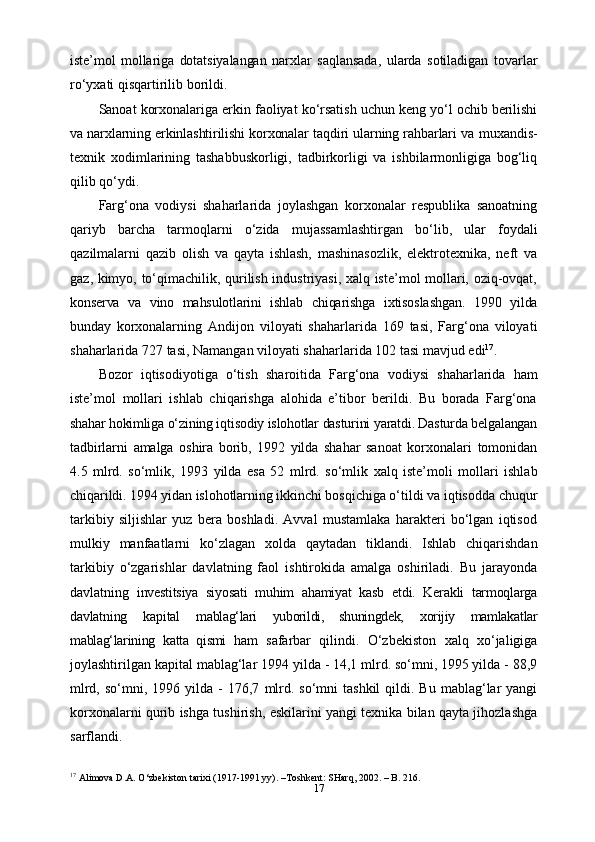 17iste’mol   mollariga   dotatsiyalangan   narxlar   saqlansada,   ularda   sotiladigan   tovarlar
ro‘yxati qisqartirilib   borildi.
Sanoat   korxonalariga   erkin   faoliyat   ko‘rsatish   uchun   keng   yo‘l   ochib   berilishi
va narxlarning erkinlashtirilishi korxonalar taqdiri ularning rahbarlari va   muxandis-
texnik   xodimlarining   tashabbuskorligi,   tadbirkorligi   va   ishbilarmonligiga   bog‘liq
qilib   qo‘ydi.
Farg‘ona   vodiysi   shaharlarida   joylashgan   korxonalar   respublika   sanoatning
qariyb   barcha   tarmoqlarni   o‘zida   mujassamlashtirgan   bo‘lib,   ular   foydali
qazilmalarni   qazib   olish   va   qayta   ishlash,   mashinasozlik,   elektrotexnika,   neft   va
gaz, kimyo, to‘qimachilik, qurilish industriyasi, xalq iste’mol mollari, oziq-ovqat,
konserva   va   vino   mahsulotlarini   ishlab   chiqarishga   ixtisoslashgan.   1990   yilda
bunday   korxonalarning   Andijon   viloyati   shaharlarida   169   tasi,   Farg‘ona   viloyati
shaharlarida   727   tasi,   Namangan   viloyati shaharlarida   102   tasi   mavjud   edi 17
.
Bozor   iqtisodiyotiga   o‘tish   sharoitida   Farg‘ona   vodiysi   shaharlarida   ham
iste’mol   mollari   ishlab   chiqarishga   alohida   e’tibor   berildi.   Bu   borada   Farg‘ona
shahar hokimliga  o‘zining iqtisodiy islohotlar dasturini yaratdi. Dasturda belgalangan
tadbirlarni   amalga   oshira   borib,   1992   yilda   shahar   sanoat   korxonalari   tomonidan
4.5   mlrd.   so‘mlik,   1993   yilda   esa   52   mlrd.   so‘mlik   xalq   iste’moli   mollari   ishlab
chiqarildi. 1994 yidan islohotlarning ikkinchi  bosqichiga o‘tildi va iqtisodda chuqur
tarkibiy   siljishlar   yuz   bera   boshladi.   Avval   mustamlaka   harakteri   bo‘lgan   iqtisod
mulkiy   manfaatlarni   ko‘zlagan   xolda   qaytadan   tiklandi.   Ishlab   chiqarishdan
tarkibiy   o‘zgarishlar   davlatning   faol   ishtirokida   amalga   oshiriladi.   Bu   jarayonda
davlatning   investitsiya   siyosati   muhim   ahamiyat   kasb   etdi.   Kerakli   tarmoqlarga
davlatning   kapital   mablag‘lari   yuborildi,   shuningdek,   xorijiy   mamlakatlar
mablag‘larining   katta   qismi   ham   safarbar   qilindi.   O‘zbekiston   xalq   xo‘jaligiga
joylashtirilgan kapital   mablag‘lar   1994 yilda - 14,1 mlrd. so‘mni, 1995 yilda - 88,9
mlrd,  so‘mni, 1996  yilda  -  176,7   mlrd.  so‘mni  tashkil  qildi. Bu  mablag‘lar  yangi
korxonalarni qurib ishga tushirish,   eskilarini yangi texnika bilan qayta jihozlashga
sarflandi.
17
 Alimova D.A. O‘zbekiston tarixi (1917-1991 yy). –Toshkent: SHarq, 2002. – B. 216. 