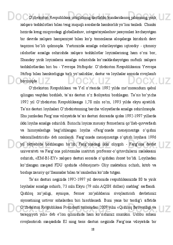 18O‘zbekiston Respublikasi istiqlolning dastlabki kundaridanoq jahonning yirik
xalqaro tashkilotlari bilan teng xuquqli asoslarda hamkorlik yo‘lini tanladi. Chunki
hozirda keng miqyosdagi globallashuv, integratsiyalashuv jarayonlari kechayotgan
bir   davrda   xalqaro   hamjamiyat   bilan   ko‘p   tomonlama   aloqalarga   kirishish   davr
taqozosi   bo‘lib   qolmoqda.   Yurtimizda   amalga   oshirilayotgan   iqtisodiy   -   ijtimoiy
islohotlar   amalga   oshirishda   xalqaro   tashkilotlar   loyixalarining   ham   o‘rni   bor,
Shunday   yirik   loyixalarni   amalga   oshirishda   ko‘maklashayotgan   nufuzli   xalqaro
tashkilotlardan  biri  bu  -   Yevropa  Ittifoqidir.  O‘zbekiston   Respublikasini  Yevropa
Ittifoqi bilan hamkorligiga turli yo‘nalishlar, dastur va loyihalar asosida rivojlanib
bormoqda.
O‘zbekiston   Respublikasi   va   YeI   o‘rtasida   1992   yilda   me’morandum   qabul
qilingan vaqtdan boshlab, ta’sis dasturi  o‘z faoliyatini  boshlagan. Ta’sis  bo‘yicha
1992   yil   O‘zbekiston   Respublikasiga   1,78   mln   so‘m,   1993   yilda   ekyu   ajratildi.
Ta’sis dasturi loyihalari O‘zbekistonning barcha viloyatlarda amalga oshirilmoqda.
Shu jumladan Farg‘ona viloyatida ta’sis dasturi doirasida qiska 1992-1997 yillarda
ikki loyiha amalga oshirildi. Birinchi loyixa xususiy fermerlarni qo‘llab-quvvatlash
va   himoyalashga   bag‘ishlangan   loyiha   «Farg‘onada   menejmentga   o‘qishni
takomillashtirish»   deb  nomlandi.   Farg‘onada   menejmentga  o‘qitish   loyihasi   1996
yil   oktyabrda   boshlangan   bo‘lib,   Farg‘onadagi   ikki   oliygoh   -   Farg‘ona   davlat
universiteti   va   Farg‘ona   politexnika   insitituti   professor-o‘qituvchilarni   malakasini
oshirish, «EM-BI-EY» xalqaro dasturi asosida o‘qishdan iborat bo‘ldi. Loyihadan
ko‘zlangan   maqsad   FDU   qoshida   «Menejmet»   Oliy   maktabini   ochish,   kitob   va
boshqa zaruriy qo‘llanmalar bilan ta’minlashni ko‘zda tutgan.
Ta’sis   dasturi   negizida   1992-1997   yil   davomida   respublikamizda   80  ta   yirik
loyihalar amalga oshirib, 73 mln Ekyu (79 mln AQSH dollari) mablag‘ sarflandi.
Qishloq   xo‘jaligi,   ayniqsa,   fermer   xo‘jaliklarini   rivojlantirish   davlatimiz
siyosatining   ustivor   sohalardan   biri   hisoblanadi.   Buni   yana   bir   tasdig‘i   sifatida
O‘zbekiston Respublikasi Prezidenti tomonidan 2009 yilni «Qishloq farovonligi va
taraqqiyoti   yili»   deb   e’lon   qilinishida   ham   ko‘rishimiz   mumkin.   Ushbu   sohani
rivojlantirish   maqsadida   EI   ning   tasis   dasturi   negizida   Farg‘ona   viloyatida   bir 