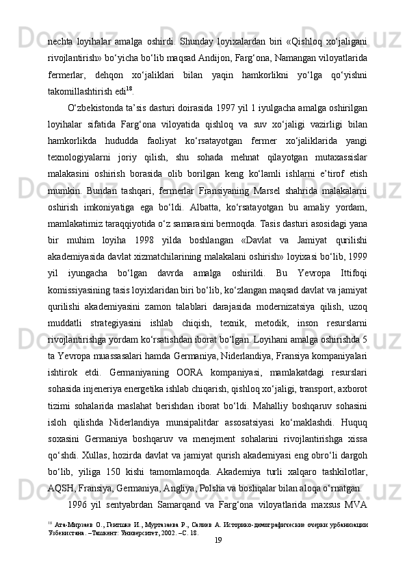 19nechta   loyihalar   amalga   oshirdi.   Shunday   loyixalardan   biri   «Qishloq   xo‘jaligani
rivojlantirish» bo‘yicha bo‘lib maqsad Andijon, Farg‘ona, Namangan viloyatlarida
fermerlar,   dehqon   xo‘jaliklari   bilan   yaqin   hamkorlikni   yo‘lga   qo‘yishni
takomillashtirish edi 18
.
O‘zbekistonda ta’sis dasturi doirasida 1997 yil 1 iyulgacha amalga oshirilgan
loyihalar   sifatida   Farg‘ona   viloyatida   qishloq   va   suv   xo‘jaligi   vazirligi   bilan
hamkorlikda   hududda   faoliyat   ko‘rsatayotgan   fermer   xo‘jaliklarida   yangi
texnologiyalarni   joriy   qilish,   shu   sohada   mehnat   qilayotgan   mutaxassislar
malakasini   oshirish   borasida   olib   borilgan   keng   ko‘lamli   ishlarni   e’tirof   etish
mumkin.   Bundan   tashqari,   fermerlar   Fransiyaning   Marsel   shahrida   malakalarni
oshirish   imkoniyatiga   ega   bo‘ldi.   Albatta,   ko‘rsatayotgan   bu   amaliy   yordam,
mamlakatimiz taraqqiyotida o‘z samarasini bermoqda. Tasis dasturi asosidagi yana
bir   muhim   loyiha   1998   yilda   boshlangan   «Davlat   va   Jamiyat   qurilishi
akademiyasida davlat xizmatchilarining malakalani oshirish» loyixasi bo‘lib, 1999
yil   iyungacha   bo‘lgan   davrda   amalga   oshirildi.   Bu   Yevropa   Ittifoqi
komissiyasining tasis loyixlaridan biri bo‘lib, ko‘zlangan maqsad davlat va jamiyat
qurilishi   akademiyasini   zamon   talablari   darajasida   modernizatsiya   qilish,   uzoq
muddatli   strategiyasini   ishlab   chiqish,   texnik,   metodik,   inson   resurslarni
rivojlantirishga yordam ko‘rsatishdan iborat bo‘lgan. Loyihani amalga oshirishda 5
ta Yevropa muassasalari hamda Germaniya, Niderlandiya, Fransiya kompaniyalari
ishtirok   etdi.   Germaniyaning   OORA   kompaniyasi,   mamlakatdagi   resurslari
sohasida injeneriya energetika ishlab chiqarish, qishloq xo‘jaligi, transport, axborot
tizimi   sohalarida   maslahat   berishdan   iborat   bo‘ldi.   Mahalliy   boshqaruv   sohasini
isloh   qilishda   Niderlandiya   munsipalitdar   assosatsiyasi   ko‘maklashdi.   Huquq
soxasini   Germaniya   boshqaruv   va   menejment   sohalarini   rivojlantirishga   xissa
qo‘shdi. Xullas, hozirda davlat va jamiyat  qurish akademiyasi  eng obro‘li  dargoh
bo‘lib,   yiliga   150   kishi   tamomlamoqda.   Akademiya   turli   xalqaro   tashkilotlar,
AQSH, Fransiya, Germaniya, Angliya, Polsha va boshqalar bilan aloqa o‘rnatgan.
1996   yil   sentyabrdan   Samarqand   va   Farg‘ona   viloyatlarida   maxsus   MVA
18
  Ата-Мирзаев   О.,   Гентшке   И.,   Муртазаева   Р.,  Салиев   А.   Историко-демографические   очерки   урбанизации
Узбекистана. –Ташкент: Университет, 2002. –С. 18. 