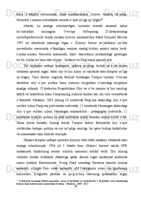 20kursi   o‘tkazilib   kelinmoqda,   unda   mutaxassilarni   (biznes,   kishloq   xo‘jaligi,
fermerlik ) maxsus metodikalar asosida o‘qish yo‘lga qo‘yilgan 19
.
Albatta,   bu   amalga   oshirilayotgan   loyihalar   orasida   samarali   natija
ko‘rsatishlari   anchagina.   Yevropa   Ittifoqining   O‘zbekistondagi
muvofiqlashtiruvchi  texnik  yordam   byurosi   maslaxatchisi  Mark  Dyujssel   fikricha
1997   yil   oktyabrda   yakuniga   еtgan   «   Xususiy   fermer   xo‘jaliklarni   qo‘llab
quvvatlash»   mavzusida   o‘tkazilgan   seminar   mashg‘ulotlari   amaliy   natija   berdi.
Loyiha   asosan,   fermerlik   imkoniyati,   shart-   sharoitlarni   yaxshilashga   qaratilgan
bo‘lib, loyiha ko‘lami ikki viloyat - Sirdaryo va Farg‘onani qamrab oldi.
YeI   loyihalari   nafaqat   boshqaruv,   qishloq   xo‘jaligi,   kichik   va   o‘rta   biznes
sohalarni   qamrab  olgan, balki   oliy ta’lim  tizimi  yo‘nalishida  ham   aloqalar  yo‘lga
qo‘yilgan.   Tasis   dasturi   negizida   faoliyat   boshlagan   Tempus   loyihasi   Yevropa
davlatlari   oliy   o‘quv   yurtlari   bilan   yurtimiz   oliygohlari   o‘rtasidagi   aloqalarni
amalga   oshiradi.   O‘zbekiston   Respublikasi   Oliy   va   o‘rta   maxsus   ta’lim   vazirligi
taklifi va tashabbusi  bilan Tempusninig Axborot kunlari har yili turli viloyatlarda
o‘tkaziladi.   Masalan,   2003   yilning   10   noyabrida   Farg‘ona   shahridagi   oliy   o‘quv
yurtlari uchun Farg‘ona politexnika institutida, 11 noyabrida Namangan shahridagi
oliy   o‘quv   yurtlari   uchun   Namangan   muhandislik   -   pedagogika   institutida,   12
noyabrida   Andijon   qishloq   ho‘jalik   institutida   xuddi   shunday   kunlar   bo‘lib   o‘tdi.
Shuni   aytish   kerakki,   hozirgi   kunda   Tempus   dasturi   faoliyatida   oliy   o‘quv
yurtlaridan tashqari qishloq va suv xo‘jaligi vazirligi, bir qator boshqa tashkilotlar
va muassasalar ham ishtirok etmoqda.
Xalqaro aloqalar nafaqat iqtisodiy-ijtimoiy soha balki madaniy sohalarda ham
amalga   oshirilmoqda.   1996   yil   5   dekabr   kuni   «Bahor»   konsert   zalida   GFR
madaniyati   kunlarining   rasmiy   ochilish   marosimi   tashkil   etildi.   Shu   yilning
sentyabr   oyidan   boshlanib   dekabriga   qadar   davom   etgan   madaniyat   kunlarida
nemis   yoshlari   filarmoniyasi,   Georg   Glazl   nomidagi   Bavariya   kamera   musiqa
ansambli,   «Zinger   Pur»   vokal   ansambli,   «M.Vokingonze   vota»   rok   guruhining
konsertlari,   Ketgurket   plastika   va   qo‘g‘irchoq   teatrining   spektakllari   organ
19
  O‘zbekiston   tarixining  dolzarb  masalalari:  asosiy  yo‘nalishlari   va  yondashuvlar  //  Respublika  yosh  olimlarining
birinchi ilmiy konferensiyasi materiallari to‘plami. –Toshkent., 2009. –B.35. 