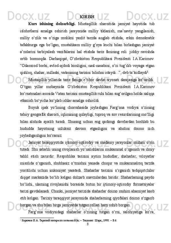 KIRISH
Kurs   ishining   dolzarbligi.   Mustaqillik   sharoitida   jamiyat   hayotida   tub
islohotlarni   amalga   oshirish   jarayonida   milliy   tiklanish,   ma’naviy   yangilanish,
milliy   o‘zlik   va   o‘ziga   xoslikni   yaxlit   tarzda   anglab   еtishda,   erkin   demokratik
tafakkurga   ega   bo‘lgan,   mustahkam   milliy   g‘oya   kuchi   bilan   birlashgan   jamiyat
a’zolarini   tarbiyalash   vazifalarini   hal   etishda   tarix   fanining   roli   jiddiy   ravishda
ortib   bormoqda.   Darhaqiqat,   O‘zbekiston   Respublikasi   Prezidenti   I.A.Karimov:
“Odamzod borki, avlod-ajdodi kimligini, nasl-nasabini, o‘zi tug‘ilib voyaga etgan
qishloq,   shahar,   xullaski,   vatanining   tarixini   bilishni   istaydi...”,-deb   ta’kidlaydi 1
.
Mustaqillik   yillarida   tarix  faniga   e’tibor   davlat   siyosati   darajasiga   ko‘tarildi.
O‘tgan   yillar   mobaynida   O‘zbekiston   Respublikasi   Prezidenti   I.A.Karimov
ko‘rsatmalari asosida Vatan tarixini mustaqillik ruhi bilan sug‘orilgan holda xalqqa
е tkazish   bo‘yicha   ko‘plab   ishlar amalga oshirildi.
Buyuk   ipak   yo‘lining   chorrahasida   joylashgan   Farg‘ona   vodiysi   o‘zining
tabiiy geografik sharoiti, iqlimining qulayligi, tuproq va suv resurslarining mo‘lligi
bilan   alohida   ajralib   turadi.   Shuning   uchun   eng   qadimgi   davrlardan   boshlab   bu
hududda   hayotning   uzluksiz   davom   etganligini   va   aholini   doimo   zich
joylashganligini   ko‘ramiz.
Jamiyat   taraqqiyotida   ijtimoiy-iqtisodiy   va   madaniy   jarayonlar   muhim   o‘rin
tutadi. Shu sababli uning rivojlanish yo‘nalishlarini mukammal o‘rganish va ilmiy
tahlil   etish   zarurdir.   Respublika   tarixini   ayrim   hududlar,   shaharlar,   viloyatlar
misolida   o‘rganish,   shubhasiz   o‘tmishni   yanada   chuqur   va   mukammalroq   tarzda
yoritilishi   uchun   imkoniyat   yaratadi.   Shaharlar   tarixini   o‘rganish   tadqiqotchilar
diqqat markazida bo‘lib kelgan dolzarb mavzulardan biridir. Shaharlarning paydo
bo‘lishi,   ularning   rivojlanishi   borasida   butun   bir   ijtimoiy-iqtisodiy   formatsiyalar
tarixi   gavdalanadi. Chunki, jamiyat   tarixida   shaharlar doimo   muhim   ahamiyat   kasb
etib kelgan. Tarixiy taraqqiyot jarayonida shaharlarning qiyofalari doimo o‘zgarib
borgan   va   shu   bilan   birga   jamiyatda tutgan   rollari ham   oshib   borgan.
Farg‘ona   vodiysidagi   shaharlar   o‘zining   tutgan   o‘rni,   salohiyatiga   ko‘ra,
1
 Каримов И.А. Тарихий хотирасиз келажак йўқ. – Тошкент: Шарқ, 1998. – Б.6.
3 