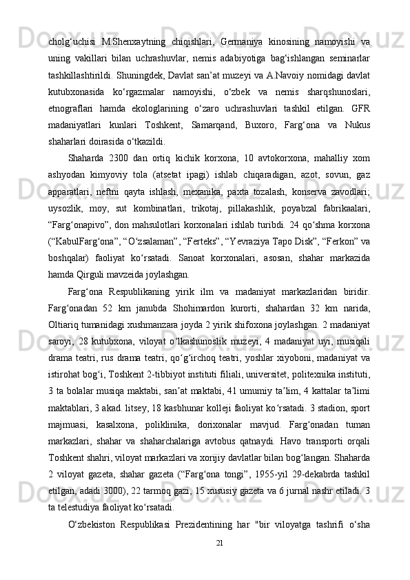 21cholg‘uchisi   M.Shenxaytning   chiqishlari,   Germaniya   kinosining   namoyishi   va
uning   vakillari   bilan   uchrashuvlar,   nemis   adabiyotiga   bag‘ishlangan   seminarlar
tashkillashtirildi. Shuningdek, Davlat san’at muzeyi va A.Navoiy nomidagi davlat
kutubxonasida   ko‘rgazmalar   namoyishi,   o‘zbek   va   nemis   sharqshunoslari,
etnograflari   hamda   ekologlarining   o‘zaro   uchrashuvlari   tashkil   etilgan.   GFR
madaniyatlari   kunlari   Toshkent,   Samarqand,   Buxoro,   Farg‘ona   va   Nukus
shaharlari doirasida o‘tkazildi.
Shaharda   2300   dan   ortiq   kichik   korxona,   10   avtokorxona,   mahalliy   xom
ashyodan   kimyoviy   tola   (atsetat   ipagi)   ishlab   chiqaradigan,   azot,   sovun,   gaz
apparatlari,   neftni   qayta   ishlash,   mexanika,   paxta   tozalash,   konserva   zavodlari;
uysozlik,   moy,   sut   kombinatlari,   trikotaj,   pillakashlik,   poyabzal   fabrikaalari,
“Farg onapivo”, don mahsulotlari  korxonalari ishlab turibdi. 24 qo shma korxonaʻ ʻ
(“KabulFarg ona”, “O zsalaman”, “Ferteks”, “Yevraziya Tapo Disk”, “Ferkon” va	
ʻ ʻ
boshqalar)   faoliyat   ko rsatadi.   Sanoat   korxonalari,   asosan,   shahar   markazida	
ʻ
hamda Qirguli mavzeida joylashgan.
Farg ona   Respublikaning   yirik   ilm   va   madaniyat   markazlaridan   biridir.	
ʻ
Farg onadan   52   km   janubda   Shohimardon   kurorti,   shahardan   32   km   narida,	
ʻ
Oltiariq tumanidagi xushmanzara joyda 2 yirik shifoxona joylashgan. 2 madaniyat
saroyi,   28   kutubxona,   viloyat   o lkashunoslik   muzeyi,   4   madaniyat   uyi,   musiqali	
ʻ
drama   teatri,   rus   drama   teatri,   qo g irchoq   teatri,   yoshlar   xiyoboni,   madaniyat   va
ʻ ʻ
istirohat bog i, Toshkent 2-tibbiyot instituti filiali, universitet, politexnika instituti,	
ʻ
3 ta bolalar musiqa maktabi, san at  maktabi, 41 umumiy ta lim, 4 kattalar ta limi	
ʼ ʼ ʼ
maktablari, 3 akad. litsey, 18 kasbhunar kolleji faoliyat ko rsatadi. 3 stadion, sport	
ʻ
majmuasi,   kasalxona,   poliklinika,   dorixonalar   mavjud.   Farg onadan   tuman	
ʻ
markazlari,   shahar   va   shaharchalariga   avtobus   qatnaydi.   Havo   transporti   orqali
Toshkent shahri, viloyat markazlari va xorijiy davlatlar bilan bog langan. Shaharda
ʻ
2   viloyat   gazeta,   shahar   gazeta   (“Farg ona   tongi”,   1955-yil   29-dekabrda   tashkil	
ʻ
etilgan, adadi 3000), 22 tarmoq gazi, 15 xususiy gazeta va 6 jurnal nashr etiladi. 3
ta telestudiya faoliyat ko rsatadi.	
ʻ
O‘zbekiston   Respublikasi   Prezidentining   har   "bir   viloyatga   tashrifi   o‘sha 