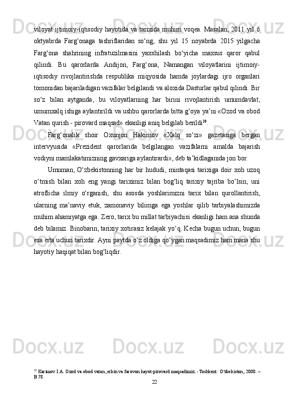 22viloyat  ijtimoiy-iqtisodiy hayotida va tarixida muhim  voqea. Masalan,  2011 yil  6
oktyabrda   Farg‘onaga   tashriflaridan   so‘ng,   shu   yil   15   noyabrda   2015   yilgacha
Farg‘ona   shahrining   infratuzilmasini   yaxshilash   bo‘yicha   maxsus   qaror   qabul
qilindi.   Bu   qarorlarda   Andijon,   Farg‘ona,   Namangan   viloyatlarini   ijtimoiy-
iqtisodiy   rivojlantirishda   respublika   miqyosida   hamda   joylardagi   ijro   organlari
tomonidan bajariladigan vazifalar belgilandi va aloxida Dasturlar qabul qilindi. Bir
so‘z   bilan   aytganda,   bu   viloyatlarning   har   birini   rivojlantirish   umumdavlat,
umumxalq ishiga aylantirildi va ushbu qarorlarda bitta g‘oya ya’ni «Ozod va obod
Vatan qurish - pirovard maqsad» ekanligi aniq belgilab berildi 20
.
Farg‘onalik   shoir   Oxunjon   Hakimov   «Xalq   so‘zi»   gazetasiga   bergan
intervyusida   «Prezident   qarorlarida   belgilangan   vazifalarni   amalda   bajarish
vodiyni mamlakatimizning gavxariga aylantirardi», deb ta’kidlaganida jon bor.
Umuman,   O‘zbekistonning   har   bir   hududi,   mintaqasi   tarixiga   doir   xoh   uzoq
o‘tmish   bilan   xoh   eng   yangi   tariximiz   bilan   bog‘liq   tarixiy   tajriba   bo‘lsin,   uni
atroflicha   ilmiy   o‘rganish,   shu   asosda   yoshlarimizni   tarix   bilan   qurollantirish,
ularning   ma’naviy   еtuk,   zamonaviy   bilimga   ega   yoshlar   qilib   tarbiyalashimizda
muhim ahamiyatga ega. Zero, tarix bu millat tarbiyachisi ekanligi ham ana shunda
deb bilamiz. Binobarin, tarixiy xotirasiz kelajak yo‘q. Kecha bugun uchun, bugun
esa erta uchun tarixdir. Ayni paytda o‘z oldiga qo‘ygan maqsadimiz ham mana shu
hayotiy haqiqat bilan bog‘liqdir.
20
 Karimov I.A. Ozod va obod vatan, erkin va farovon hayot-pirovard maqsadimiz. -Toshkent: O‘zbekiston, 2000. –
B.78. 