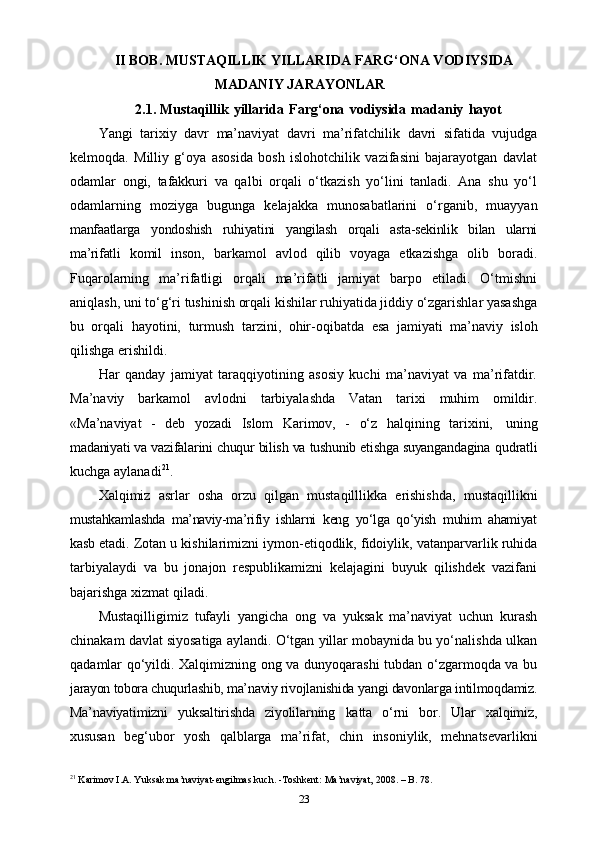 II BOB. MUSTAQILLIK YILLARIDA FARG‘ONA VODIYSIDA
MADANIY JARAYONLAR
2.1.  Mustaqillik   yillarida   Farg‘ona   vodiysida   madaniy   hayot
Yangi   tarixiy   davr   ma’naviyat   davri   ma’rifatchilik   davri   sifatida   vujudga
kelmoqda.   Milliy   g‘oya   asosida   bosh   islohotchilik   vazifasini   bajarayotgan   davlat
odamlar   ongi,   tafakkuri   va   qalbi   orqali   o‘tkazish   yo‘lini   tanladi.   Ana   shu   yo‘l
odamlarning   moziyga   bugunga   kelajakka   munosabatlarini   o‘rganib,   muayyan
manfaatlarga   yondoshish   ruhiyatini   yangilash   orqali   asta-sekinlik   bilan   ularni
ma’rifatli   komil   inson,   barkamol   avlod   qilib   voyaga   еtkazishga   olib   boradi.
Fuqarolarning   ma’rifatligi   orqali   ma’rifatli   jamiyat   barpo   etiladi.   O‘tmishni
aniqlash, uni to‘g‘ri   tushinish orqali kishilar ruhiyatida jiddiy o‘zgarishlar yasashga
bu   orqali   hayotini,   turmush   tarzini,   ohir-oqibatda   esa   jamiyati   ma’naviy   isloh
qilishga   erishildi.
Har   qanday   jamiyat   taraqqiyotining   asosiy   kuchi   ma’naviyat   va   ma’rifatdir.
Ma’naviy   barkamol   avlodni   tarbiyalashda   Vatan   tarixi   muhim   omildir.
«Ma’naviyat   -   deb   yozadi   Islom   Karimov,   -   o‘z   halqining   tarixini,   uning
madaniyati va vazifalarini chuqur bilish va tushunib еtishga suyangandagina  qudratli
kuchga   aylanadi 21
.
Xalqimiz   asrlar   osha   orzu   qilgan   mustaqilllikka   erishishda,   mustaqillikni
mustahkamlashda   ma’naviy-ma’rifiy   ishlarni   keng   yo‘lga   qo‘yish   muhim   ahamiyat
kasb   etadi.   Zotan   u   kishilarimizni   iymon-etiqodlik,   fidoiylik,   vatanparvarlik   ruhida
tarbiyalaydi   va   bu   jonajon   respublikamizni   kelajagini   buyuk   qilishdek   vazifani
bajarishga   xizmat   qiladi.
Mustaqilligimiz   tufayli   yangicha   ong   va   yuksak   ma’naviyat   uchun   kurash
chinakam davlat siyosatiga aylandi. O‘tgan yillar mobaynida bu yo‘nalishda ulkan
qadamlar qo‘yildi. Xalqimizning ong va dunyoqarashi  tubdan o‘zgarmoqda va bu
jarayon tobora chuqurlashib, ma’naviy rivojlanishida  yangi davonlarga intilmoqdamiz.
Ma’naviyatimizni   yuksaltirishda   ziyolilarning   katta   o‘rni   bor.   Ular   xalqimiz,
xususan   beg‘ubor   yosh   qalblarga   ma’rifat,   chin   insoniylik,   mehnatsevarlikni
21
 Karimov I.A. Yuksak ma’naviyat-engilmas kuch. -Toshkent: Ma’naviyat, 2008. – B. 78.
23 