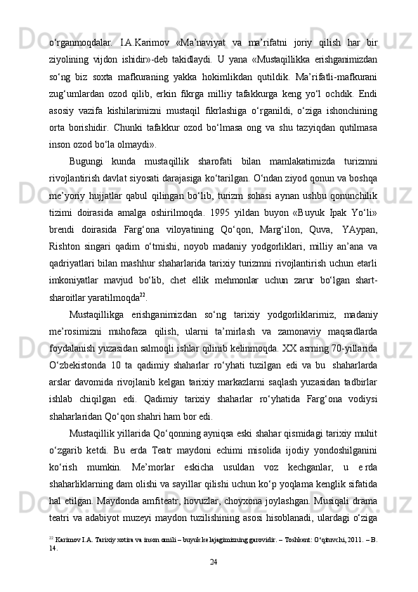 o‘rganmoqdalar.   I.A.Karimov   «Ma’naviyat   va   ma’rifatni   joriy   qilish   har   bir
ziyolining   vijdon   ishidir»-deb   takidlaydi.   U   yana   «Mustaqillikka   erishganimizdan
so‘ng   biz   soxta   mafkuraning   yakka   hokimlikdan   qutildik.   Ma’rifatli-mafkurani
zug‘umlardan   ozod   qilib,   erkin   fikrga   milliy   tafakkurga   keng   yo‘l   ochdik.   Endi
asosiy   vazifa   kishilarimizni   mustaqil   fikrlashiga   o‘rganildi,   o‘ziga   ishonchining
orta   borishidir.   Chunki   tafakkur   ozod   bo‘lmasa   ong   va   shu   tazyiqdan   qutilmasa
inson ozod bo‘la   olmaydi».
Bugungi   kunda   mustaqillik   sharofati   bilan   mamlakatimizda   turizmni
rivojlantirish davlat siyosati darajasiga ko‘tarilgan. O‘ndan ziyod qonun va boshqa
me’yoriy   hujjatlar   qabul   qilingan   bo‘lib,   turizm   sohasi   aynan   ushbu   qonunchilik
tizimi   doirasida   amalga   oshirilmoqda.   1995   yildan   buyon   «Buyuk   Ipak   Yo‘li»
brendi   doirasida   Farg‘ona   viloyatining   Qo‘qon,   Marg‘ilon,   Quva,   YAypan,
Rishton   singari   qadim   o‘tmishi,   noyob   madaniy   yodgorliklari,   milliy   an’ana   va
qadriyatlari  bilan mashhur  shaharlarida tarixiy turizmni rivojlantirish uchun еtarli
imkoniyatlar   mavjud   bo‘lib,   chet   ellik   mehmonlar   uchun   zarur   bo‘lgan   shart-
sharoitlar   yaratilmoqda 22
.
Mustaqillikga   erishganimizdan   so‘ng   tarixiy   yodgorliklarimiz,   madaniy
me’rosimizni   muhofaza   qilish,   ularni   ta’mirlash   va   zamonaviy   maqsadlarda
foydalanish yuzasidan salmoqli ishlar qilinib kelinmoqda. XX asrning 70-yillarida
O‘zbekistonda   10   ta   qadimiy   shaharlar   ro‘yhati   tuzilgan   edi   va   bu   shaharlarda
arslar   davomida   rivojlanib   kelgan   tarixiy   markazlarni   saqlash   yuzasidan   tadbirlar
ishlab   chiqilgan   edi.   Qadimiy   tarixiy   shaharlar   ro‘yhatida   Farg‘ona   vodiysi
shaharlaridan Qo‘qon   shahri   ham   bor   edi.
Mustaqillik yillarida Qo‘qonning ayniqsa eski shahar qismidagi tarixiy muhit
o‘zgarib   ketdi.   Bu   еrda   Teatr   maydoni   еchimi   misolida   ijodiy   yondoshilganini
ko‘rish   mumkin.   Me’morlar   eskicha   usuldan   voz   kechganlar,   u   е rda
shaharliklarning dam olishi va sayillar qilishi uchun ko‘p yoqlama kenglik sifatida
hal etilgan. Maydonda amfiteatr, hovuzlar, choyxona joylashgan. Musiqali  drama
teatri  va  adabiyot   muzeyi  maydon tuzilishining asosi  hisoblanadi,  ulardagi  o‘ziga
22
 Karimov I.A. Tarixiy xotira va inson omili – buyuk kelajagimizning garovidir. – Toshkent: O‘qituvchi, 2011. – B.
14.
24 