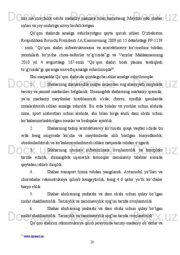 xos   me’morchilik  uslubi   mahalliy   manzara  bilan   hamohang.   Maydon   eski   shahar
uylari va joy   muhitiga uzviy   birikib ketgan.
Qo‘qon   shahrida   amalga   oshirilayotgan   qayta   qurish   ishlari   O‘zbekiston
Respublikasi Birinchi Prezidenti I.A.Karimovning 2009 yil 15 dekabrdagi PP-1239
-   sonli   “Qo‘qon   shahri   infrastrukturasini   va   arxitekturaviy   ko‘rinishini   tubdan
yaxshilash   bo‘yicha   chora-tadbirlar   to‘g‘risida”gi   va   Vazirlar   Mahkamasining
2010   yil   4   avgustdagi   167-sonli   “Qo‘qon   shahri   bosh   planini   tasdiqlash
to‘g‘risida”gi   qaroriga   muvofiq   amalga oshirilmoqda 23
.
Shu   maqsadda   Qo‘qon   shahrida   quyidagicha   ishlar   amalga   oshirilmoqda:
1. Shaharning shaharsozlik nuqtai nazaridan   eng ahamiyatli nuqtasida
tarixiy va jamoat markazlari belgilandi. Shuningdek shaharning markaziy qismida,
ya’ni   markaziy   maydonlar   hisoblanmish   o‘rda,   chorsu,   ozodlik   qismlarida
zonalashtirish   ishlari   amalga   oshirildi.   Bu   erda   bolalar   va   yoshlar   uchun   alohida
zona,   sport   inshootlari   uchun   alohida,   shu   bilan   birga   aholi   dam   olishi   uchun
ko‘kalamzorlashtirilgan zonalar   va   boshqalar   ajratildi.
2. Shaharning   tashqi   arxitekturaviy   ko‘rinishi   qisqa   vaqtlar   ichida   bu
е rda   keng   miqyosda   ko‘cha   va   maydonlarda   olib   borilgan   bunyodkorlik,
obodonlashtirish   va   ko‘kalamzorlashtirish   ishlari   natijasida   tubdan   o‘zgardi.
3. Shaharning   ijtimoiy   infratuzilmasi   rivojlantirildi   va   kompleks
tarzda   е childi,   shuningdek   injenerlik   tarmoqlar   zamonaviy   talablar   asosida
qaytadan   ishlab chiqildi.
4. Shahar   transport   tizimi   tubdan   yangilandi.   Avtomobil   yo‘llari   va
chorrahalar   rekonstruksiya   qilinib   kengaytirildi,   keng   4-6   qator   yo‘lli   ko‘chalar
barpo etildi.
5. Shahar   aholisining   yashashi   va   dam   olishi   uchun   qulay   bo‘lgan
muhit shakllantirildi. Tarixiylik va zamonaviylik uyg‘un tarzda rivojlantirildi.
6. Shahar   aholisining   yashashi   va   dam   olishi   uchun   qulay   bo‘lgan
muhit   shakllantirildi.   Tarixiylik   va   zamonaviylik   uyg‘un   tarzda   rivojlantirildi.
Qo‘qon shahrini rekonstruksiya qilish jarayonida tarixiy-madaniy ob’ektlar va
23
  www.ziyonet.uz .  
25 