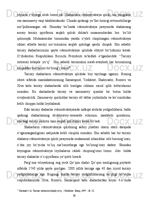 joylarni e’tiborga olish lozim edi. Shaharlarni rekonstruksiya qilish, uni yangilash
esa zamonaviy vaqt talablaridandir. Chunki qadimgi yo‘llar hozirgi avtomobillarga
mo‘ljallanmagan   edi.   Shunday   bo‘lsada   rekonstruksiya   jarayonida   shaharning
asosiy   tarixiy   qiyofasini   saqlab   qolish   dolzarb   muammolardan   biri   bo‘lib
qolmoqda.   Mutaxassislar   tomonidan   yaxshi   o‘ylab   chiqilmagan   rekonstruksiya
ishlari   albatta   tarixiy   me’rosimizni   saqlab   qolishga   qarshi   chiqadi.   Shu   sababli
tarixiy   shaharlarimizni   qayta   rekonstruksiya   qilishda   ehtiyot   bo‘lishimiz   kerak.
O‘zbekiston   Respublikasi   Birinchi   Prezidenti   ta’kidlab   o‘tganlaridek:   “Tarixiy
xotirasiz   kelajak   yo‘q”.   Shu   sababli   tariximizni   asrab-avaylash   har   birimizning
muqaddas burchimiz bo‘lmog‘i   lozim 24
.
Tarixiy   shaharlarni   rekonstruksiya   qilishda   boy   tajribaga   egamiz.   Buning
isboti   sifatida   mamlakatimizning   Samarqand,   Toshkent,   Shahrisabz,   Buxoro   va
Xiva   kabi   tarixiy   shaharlarida   olib   borilgan   ishlarni   misol   qilib   keltirishimiz
mumkin.   Bu   shaharlarda   tarixiy   va   zamonaviy   qismlar   bir   butun   holda
rivojlantirildi. Zamonaviy qurilishlar tarixiy ob’ektlar joylashishi  va ko‘rinishidan
kelib chiqqan   holda loyihalandi.
Eski tarixiy shaharlar rekonstruksiyasida nafaqat alohida yodgorliklarni, balki
qadimgi   shaharlarning   strukturaviy-sxematik   е chimini,   xarakterli   qismlarini,
ulardagi tarixiy   muhitni   ham   saqlab qolishimiz kerak bo‘ladi.
Shaharlarni   rekonstruksiya   qilishning   salbiy   jihatlari   ularni   еtarli   darajada
o‘rganmaganligimiz   natijasida   kelib   chiqishi   mumkin.   Shu   sababli   har   bir   tarixiy
shaharni rekonstruksiya qilish jarayonida mukammal izlanishlar olib bormog‘imiz,
o‘sha   joy   bo‘yicha   to‘liq   ma’lumotlarga   ega   bo‘lmog‘imiz   darkor.   Shundan
keyingina   rekonstruksiya   loyihalarini   ishlab   chiqmog‘imiz   lozim.   Aks   holda
tarixiy   shaharlar o‘z   qiyofasini   yo‘qotib   boradi.
Farg‘ona   viloyatining   eng   yirik   Qo‘qon   shahri   Qo‘qon   xonligining   poytaxti
sifatida   1740   yilda   qayta   qurilgan.   2000   yillik   tarixga   ega   40   dan   ziyod   tarixiy
yodgorliklariga   ega.   Bugungi   kunda   tarixiy   yodgorliklarning   ko‘pligi   bo‘yicha
respublikamizda   Xiva,   Buxoro,   Samarqand   kabi   shaharlardan   keyin   4-o‘rinda
24
 Karimov I.A. Tarixiy xotirasiz kelajak yo’q. –Toshkent: Sharq, 1997. –B. 23.
26 