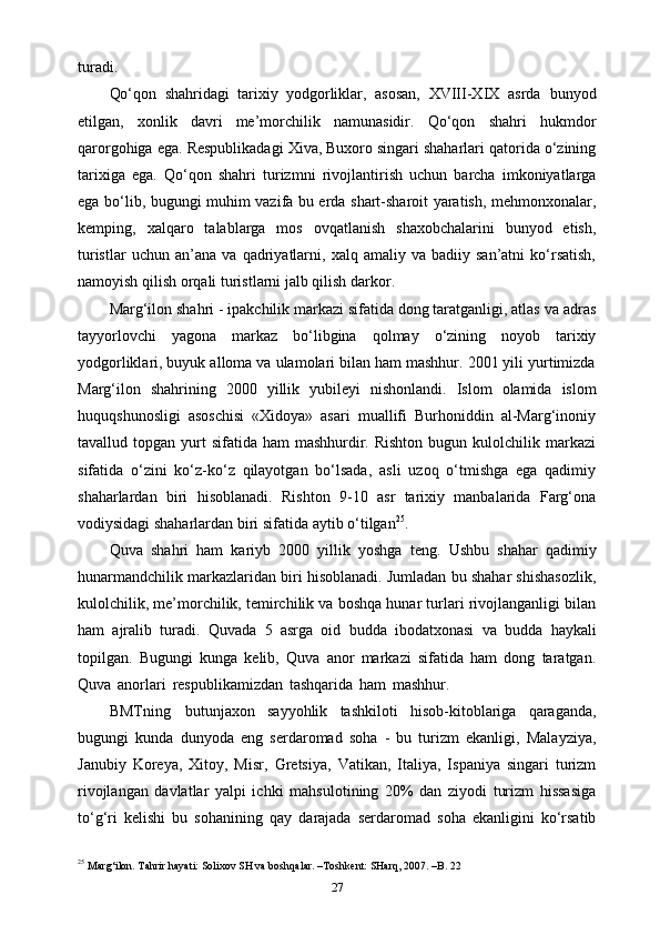 turadi.
Qo‘qon   shahridagi   tarixiy   yodgorliklar,   asosan,   XVIII-XIX   asrda   bunyod
etilgan,   xonlik   davri   me’morchilik   namunasidir.   Qo‘qon   shahri   hukmdor
qarorgohiga ega.   Respublikadagi Xiva, Buxoro singari shaharlari qatorida o‘zining
tarixiga   ega.   Qo‘qon   shahri   turizmni   rivojlantirish   uchun   barcha   imkoniyatlarga
ega   bo‘lib,   bugungi muhim vazifa bu еrda shart-sharoit yaratish, mehmonxonalar,
kemping,   xalqaro   talablarga   mos   ovqatlanish   shaxobchalarini   bunyod   etish,
turistlar   uchun   an’ana  va   qadriyatlarni,   xalq  amaliy   va   badiiy  san’atni   ko‘rsatish,
namoyish qilish   orqali turistlarni   jalb   qilish   darkor.
Marg‘ilon shahri - ipakchilik markazi sifatida dong taratganligi, atlas va   adras
tayyorlovchi   yagona   markaz   bo‘libgina   qolmay   o‘zining   noyob   tarixiy
yodgorliklari, buyuk alloma va ulamolari bilan ham mashhur. 2001 yili yurtimizda
Marg‘ilon   shahrining   2000   yillik   yubileyi   nishonlandi.   Islom   olamida   islom
huquqshunosligi   asoschisi   «Xidoya»   asari   muallifi   Burhoniddin   al-Marg‘inoniy
tavallud topgan  yurt   sifatida  ham  mashhurdir. Rishton   bugun kulolchilik markazi
sifatida   o‘zini   ko‘z-ko‘z   qilayotgan   bo‘lsada,   asli   uzoq   o‘tmishga   ega   qadimiy
shaharlardan   biri   hisoblanadi.   Rishton   9-10   asr   tarixiy   manbalarida   Farg‘ona
vodiysidagi shaharlardan   biri   sifatida aytib   o‘tilgan 25
.
Quva   shahri   ham   kariyb   2000   yillik   yoshga   teng.   Ushbu   shahar   qadimiy
hunarmandchilik markazlaridan biri hisoblanadi. Jumladan bu shahar shishasozlik,
kulolchilik, me’morchilik, temirchilik va boshqa hunar turlari rivojlanganligi bilan
ham   ajralib   turadi.   Quvada   5   asrga   oid   budda   ibodatxonasi   va   budda   haykali
topilgan.   Bugungi   kunga   kelib,   Quva   anor   markazi   sifatida   ham   dong   taratgan.
Quva   anorlari   respublikamizdan   tashqarida   ham   mashhur.  
BMTning   butunjaxon   sayyohlik   tashkiloti   hisob-kitoblariga   qaraganda,
bugungi   kunda   dunyoda   eng   serdaromad   soha   -   bu   turizm   ekanligi,   Malayziya,
Janubiy   Koreya,   Xitoy,   Misr,   Gretsiya,   Vatikan,   Italiya,   Ispaniya   singari   turizm
rivojlangan   davlatlar   yalpi   ichki   mahsulotining   20%   dan   ziyodi   turizm   hissasiga
to‘g‘ri   kelishi   bu   sohanining   qay   darajada   serdaromad   soha   ekanligini   ko‘rsatib
25
 Marg‘ilon. Tahrir hayati: Solixov SH va boshqalar. –Toshkent: SHarq, 2007. –B. 22
27 