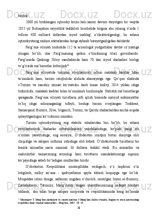 turibdi.
2008   yil   boshlangan   iqtisodiy   krizis   hali-xanuz   davom   etayotgan   bir   vaqtda
2015   yil   Butunjahon   sayyohlik   tashkiloti   hisobotida   birgina   shu   yilning   o‘zida   1
trillion   400   milliard   dollardan   ziyod   mablag‘   o‘zlashtirilganligi,   bu   sohani
iqtisodiyotning   muhim   sektorlaridan   biriga   aylanib   borayotganligidan   dalolatdir.
Farg‘ona   viloyati   hududida   112   ta   arxeologik   yodgorliklar   davlat   ro‘yxatiga
olingan   bo‘lib,   ular   Farg‘onaning   qadim   o‘tmishining   tilsiz   guvoxlaridir.
Farg‘onada   Qadimgi   Xitoy   manbalarida   ham   70   dan   ziyod   shaharlari   borligi
to‘g‘risida   ma’lumotlar keltiriladi 26
.
Farg‘ona   viloyatida   turizmni   rivojlantirish   uchun   malakali   kadrlar   bilan
ta’minlash   ham,   turizm   istiqbolida   alohida   ahamiyatga   ega.   Qo‘qon   shahrida
«Turizm   va   maishiy   xizmat   ko‘rsatish»   kasb   hunar   kolleji   2014   yildan   ishga
tushirilishi, malakali  kadrlar bilan ta’minlanib borilmoqda. Statistik ma’lumotlarga
qaraganda,   Farg‘ona   viloyati   turistlarni   jalb   qilish   borasida   mavjud   imkoniyatlar
to‘liq   ishga   solinmaganligi   tufayli,   boshqa   turizm   rivojlangan   Toshkent,
Samarqand,   Buxoro,   Xiva,   Urganch,   Termiz,   va   Qarshi   shaharlaridan   ancha   orqada
qolayotganligini   ko‘rishimiz   mumkin.
Turizm   iqtisodiyotning   eng   е takchi   sohalaridan   biri   bo‘lib,   bu   sohani
rivojlantintirish   shaharlar   infratuzilmasini   yaxshilanishiga,   ko‘plab   yangi   ish
o‘rinlari   yaratilishiga,   eng   asosiysi,   O‘zbekiston   imidjini   butun   dunyoga   olib
chiqishga   va   xalqaro   nufuzini   oshishiga   olib   keladi.   O‘zbekistonda   turistlarni   bir
kunlik   xizmatlar   narxi   minimal   36   dollarni   tashkil   etadi.   Bu   xizmatlar   va
mahsulotlar   tannarxining   arzonligi   ham   turistlarni   mamlakatimizga   oqimini
ko‘payishiga sabab bo‘ladigan   omillardan   biridir.
O‘zbekiston   Respublikasi   mustaqillikka   erishgach,   o‘z   taqdirini   o‘zi
belgilash,   milliy   an’ana   -   qadriyatlarini   qayta   tiklash   huquqiga   ega   bo‘ldi.
Muqaddas  islom   diniga,   xalkimiz   ongidan   o‘chirilib,   unutilgan   Imom   al-Buxoriy,
Zamahshariy,   Termiziy,   Marg‘iloniy   singari   ulamolarimizning   nafaqat   nomlari
tiklandi,   shu   bilan   birga   xalqaro   miqyosda   va   respublikamizda   keng   ko‘lamda
26
 Mannopov S. Marg‘ilon-madaniyat va sanoat markazi // Marg‘ilon shahri o‘tmishi, buguni va ertasi mavzusidagi
respublika ilmiy seminar materiallari. –Farg‘ona, 2007. –B. 18.
28 