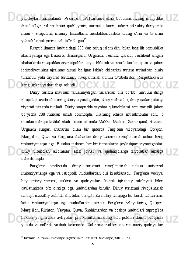 yubileylari   nishonlandi.   Prezident   I.A.Karimov   «Biz   bobolarimizning   muqaddas
dini   bo‘lgan   islom   dinini   qadrlaymiz,   xurmat   qilamiz,   odamzod   ruhiy   dunyosida
imon   -   e’tiqodini,   insoniy   fazilatlarni   mustahkamlashda   uning   o‘rni   va   ta’sirini
yuksak   baholaymiz»   deb   ta’kidlagan 27
.
Respublikamiz hududidagi 200 dan oshiq islom dini bilan bog‘lik respublika
ahamiyatiga   ega   Buxoro,   Samarqand,   Urganch,   Termiz,   Qarshi,   Toshkent   singari
shaharlarda muqaddas  ziyoratgohlar  qayta tiklandi  va shu  bilan bir  qatorda jahon
iqtisodiyotining   ajralmas   qismi   bo‘lgan   ishlab   chiqarish   turizm   turlaridan   diniy
turizmni   yoki   ziyorat   turizmini   rivojlantirish   uchun   O‘zbekiston   Respublikasida
keng   imkoniyatlar   ishga   solindi.
Diniy   turizm   mavsum   tanlamaydigan   turlaridan   biri   bo‘lib,   ma’lum   dinga
e’tiqod qiluvchi aholining diniy ziyoratgohlar, diniy inshoatlar, diniy qadamjolarga
ziyorati nazarda tutiladi. Diniy maqsadda sayohat qiluvchilarni soni xar yili jahon
bo‘yicha   200   mlndan   oshib   bormoqda.   Ularning   ichida   musulmonlar   soni   5
mlndan oshiqni tashkil etadi. Islom olamida Makka, Madina, Samarqand, Buxoro,
Urganch   singari   shaharlar   bilan   bir   qatorda   Farg‘ona   viloyatidagi   Qo‘qon,
Marg‘ilon,   Quva   va   Farg‘ona   shaharlari   diniy   turizmni   rivojlantirish   uchun   keng
imkoniyatlarga ega. Bundan tashqari har bir tumanlarda joylashgan ziyoratgohlar,
diniy   ulomolar,   allomalar,   aziz   joylar   va   qadamjolarga   ziyoratlar   amalga
oshirilmoqda.
Farg‘ona   vodiysida   diniy   turizmni   rivojlantirish   uchun   universal
imkoniyatlarga   ega   va   istiqbolli   hududlardan   biri   hisoblanadi.   Farg‘ona   vodiysi
boy   tarixiy   merosi,   an’ana   va   qadriyatlari,   kuchli   iqtisodiy   salohiyati   bilan
davlatimizda   o‘z   o‘rniga   ega   hududlardan   biridir.   Diniy   turizmni   rivojlantirish
nafaqat maxalliy xolatda shu bilan bir qatorda milliy darajaga ko‘tarish uchun ham
katta   imkoniyatlarga   ega   hududlardan   biridir.   Farg‘ona   viloyatining   Qo‘qon,
Marg‘ilon, Rishton, Yaypan, Quva, Shohimardon va boshqa  hududlari  tuprog‘ida
hoklari   yotgan   aziz   avliyolar,   piri-komillarimizning   ruhi-poklari   doimo   xalqimiz
yodida   va   qalbida   yashab   kelmoqda.   Xalqimiz   azaldan   o‘z   ma’naviy   qadriyatlari
27
 Karimov I.A. Yuksak ma’naviyat-engilmas kuch. -Toshkent: Ma’naviyat, 2008. –B. 57.
29 