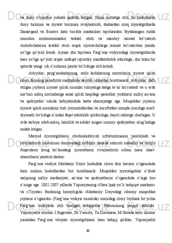 va   diniy   e’tiqodini   yuksak   qadrlab   kelgan.   Shuni   inobatga   olib,   bu   hududlarda
diniy   turizmni   va   ziyorat   turizmini   rivojlantirish,   shahardan   uzoq   ziyoratgohlarda
Samarqand   va   Buxoro   kabi   turistik   markazlari   tajribasidan   foydalangan   holda
xonodon   mexmonxonalari   tashkil   etish   va   maishiy   xizmat   ko‘rsatish
shohobchalarini   tashkil   etish   orqali   ziyoratchilarga   xizmat   ko‘rsatishni   yaxshi
yo‘lga   qo‘yish   kerak.   Aynan   shu   tajribani   Farg‘ona   vodiysidagi   ziyoratgohlarda
ham   yo‘lga   qo‘yish   orqali   nafaqat   iqtisodiy   manfaatdorlik   oshishiga,   shu   bilan   bir
qatorda   yangi   ish   o‘rinlarini paydo   bo‘lishiga   olib keladi.
Avliyolar,   payg‘ambarlarning,   solih   kishilarning   mozorlarini   ziyorat   qilish
islom   dinining   hanafiylik   mazhabida   savobli   ishlardan   hisoblanadi.   Avliyolar   dafn
etilgan joylarni  ziyorat   qilish  insonlar   ruhiyatiga  katga  ta’sir  ko‘rsatadi  va  u  еrda
ma’lum   axloq   normalariga   amal   qilish   haqidagi   qarashlar   yoshlarni   milliy   an’ana
va   qadriyatlar   ruhida   tarbiyalashda   katta   ahamiyatga   ega.   Muqaddas   joylarni
ziyorat   qilish   insonlarni   turli   yomonliklardan   va   xurofotdan   uzoqda   yurishga   insof-
diyonatli   bo‘lishga o‘zidan faqat yahshilik qoldirishga, hayrli ishlarga chorlagan. U
еrda   tarbiya   odob-axloq,   halollik   va   adolat   singari   insoniy   qadriyatlari   ulug‘lashga
undab   kelgan.
Mavjud   ziyoratgohlarni   obodonlashtirish   infratuzilmasini   yaxshilash   va
rivojlantirish   musulmon   dunyosidagi   nufuzini   yanada   oshirish   mahalliy   va   xorijiy
fuqarolarni   keng   ko‘lamdagi   ziyoratlarini   rivojlantirish   uchun   zarur   shart-
sharoitlarni yaratish darkor.
Farg‘ona   vodiysi   Markaziy   Osiyo   hududida   islom   dini   tarixini   o‘rganishda
ham   muhim   hududlardan   biri   hisoblanadi.   Muqaddas   ziyoratgohlar   o‘zbek
xalqining   milliy   madaniyati,   an’ana   va   qadriyatlarini   o‘rganishda   o‘ziga   hos
o‘ringa ega. 2002-2007 yillarda Yaponiyaning «Nara Ipak yo‘li tadqiqot markazi»
va   «Toyota»   fondining   homiyligida   «Markaziy   Osiyodagi   islomiy   muqaddas
joylarni  o‘rganish» (Farg‘ona vodiysi  misolida)  nomidagi ilmiy loyihasi  bo‘yicha
Farg‘ona   vodiysida   olib   borilgan   tadqiqotlar   fikrimizning   yaqqol   dalilidir.
Yaponiyalik olimlar J.Sugavara, Sh.Yasushi, Ya.Kavaxara, M.Savada kabi olimlar
jumladan   Farg‘ona   viloyati   ziyoratgohlarni   ham   tadqiq   qildilar.   Yaponiyalik
30 