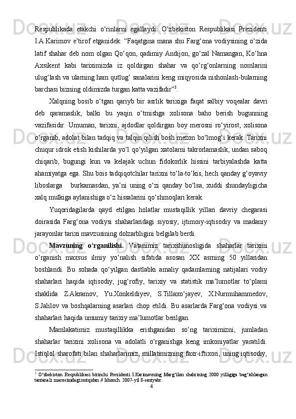 Respublikada   еtakchi   o‘rinlarni   egallaydi.   O‘zbekiston   Respublikasi   Prezidenti
I.A.Karimov  e’tirof   etganidek:   “Faqatgina mana  shu  Farg‘ona  vodiysining  o‘zida
latif   shahar   deb nom   olgan Qo‘qon,  qadimiy  Andijon, go‘zal   Namangan,  Ko‘hna
Axsikent   kabi   tariximizda   iz   qoldirgan   shahar   va   qo‘rg‘onlarning   nomlarini
ulug‘lash va ularning ham qutlug‘ sanalarini keng miqyosida nishonlash-bularning
barchasi   bizning   oldimizda turgan   katta   vazifadir” 2
.
Xalqning   bosib   o‘tgan   qariyb   bir   asrlik   tarixiga   faqat   salbiy   voqealar   davri
deb   qaramaslik,   balki   bu   yaqin   o‘tmishga   xolisona   baho   berish   bugunning
vazifasidir.   Umuman,   tarixni,   ajdodlar   qoldirgan   boy   merosni   ro‘yirost,   xolisona
o‘rganib, adolat bilan tadqiq va talqin qilish bosh mezon bo‘lmog‘i kerak. Tarixni
chuqur idrok etish kishilarda yo‘l qo‘yilgan xatolarni takrorlamaslik, undan saboq
chiqarib,   bugungi   kun   va   kelajak   uchun   fidokorlik   hissini   tarbiyalashda   katta
ahamiyatga ega. Shu bois tadqiqotchilar tarixni to‘la-to‘kis, hech qanday g‘oyaviy
liboslarga       burkamasdan,   ya’ni   uning   o‘zi   qanday   bo‘lsa,   xuddi   shundayligicha
xalq mulkiga   aylanishiga   o‘z   hissalarini   qo‘shmoqlari   kerak.
Yuqoridagilarda   qayd   etilgan   holatlar   mustaqillik   yillari   davriy   chegarasi
doirasida   Farg‘ona   vodiysi   shaharlaridagi   siyosiy,   ijtimoiy-iqtisodiy   va   madaniy
jarayonlar   tarixi mavzusining   dolzarbligini   belgilab   berdi.
Mavzuning   o‘rganilishi.   Vatanimiz   tarixshunosligida   shaharlar   tarixini
o‘rganish   maxsus   ilmiy   yo‘nalish   sifatida   asosan   XX   asrning   50   yillaridan
boshlandi.   Bu   sohada   qo‘yilgan   dastlabki   amaliy   qadamlarning   natijalari   vodiy
shaharlari   haqida   iqtisodiy,   jug‘rofiy,   tarixiy   va   statistik   ma’lumotlar   to‘plami
shaklida   Z.Akramov,   Yu.Xonkeldiyev,   S.Tillaxo‘jayev,   X.Nurmuhammedov,
S.Jalilov   va   boshqalarning   asarlari   chop   etildi.   Bu   asarlarda   Farg‘ona   vodiysi   va
shaharlari   haqida umumiy   tarixiy   ma’lumotlar   berilgan.
Mamlakatimiz   mustaqillikka   erishganidan   so‘ng   tariximizni,   jumladan
shaharlar   tarixini   xolisona   va   adolatli   o‘rganishga   keng   imkoniyatlar   yaratildi.
Istiqlol  sharofati  bilan  shaharlarimiz, millatimizning faxr-iftixori,  uning iqtisodiy,
2
  O‘zbekiston   Respublikasi   birinchi   Prezidenti   I.Karimovning   Marg‘ilon   shahrining   2000   yilligiga   bag‘ishlangan
tantanali  marosimdagi nutqidan // Ishonch. 2007-yil 8-sentyabr.
4 