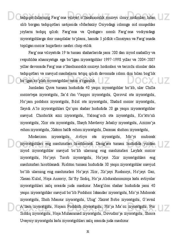 tadqiqotchilarning   Farg‘ona   viloyat   o‘lkashunoslik   muzeyi   ilmiy   xodimlari   bilan
olib   borgan   tadqiqotlari   natijasida   «Markaziy   Osiyodagi   islomga   oid   muqaddas
joylarni   tadqiq   qilish:   Farg‘ona   va   Qoshgar»   nomli   Farg‘ona   vodiysidagi
ziyoratgohlarga doir maqolalar to‘plami, hamda 3 jildlik «Sinszyan va Farg‘onada
topilgan mozor hujjatlari» nashri chop etildi.
Farg‘ona viloyatida 19 ta tuman shaharlarida jami 200 dan ziyod mahalliy va
respublika  ahamiyatiga ega  bo‘lgan ziyoratgohlar  1997-1998 yillar  va  2004-2007
yillar davomida Farg‘ona o‘lkashunoslik muzeyi hodimlari va tarixchi olimlar dala
tadqiqotlari va mavjud manbalarni tatqiq qilish davomida islom dini bilan bog‘lik
bo‘lgan ko‘plab ziyoratgohlar tarixi o‘rganildi.
Jumladan   Quva   tumani   hududida   40   yaqin   ziyoratgohlar   bo‘lib,   ular   Chilla
mozortepa   ziyoratgohi,   Sa’d   ibn   Vaqqos   ziyoratgohi,   Qorovul   ota   ziyoratgohi,
Ho‘jam   podshox   ziyoratgohi,   Bilol   ota   ziyoratgohi,   Shahid   mozor   ziyoratgohi,
Sayidi   A’lo   ziyoratgohlari   Qo‘qon   shahar   hududida   20   ga   yaqin   ziyoraratgohlar
mavjud.   Chinbirlik   aziz   ziyoratgohi,   Yalong‘och   ota   ziyoratgohi,   Ko‘kto‘nli
ziyoratgohi,  Xizr  ota  ziyoratgohi,  Shayh  Mavlaviy   Jabaliy  ziyoratgohi,  Azizxo‘ja
eshon ziyoratgohi, Xakim halfa eshon ziyoratgohi, Daxmai shohon ziyoratgohi,
Modarixon   ziyoratgohi,   Avliyo   ota   ziyoratgohi,   Mo‘yi   muborak
ziyoratgohlari   eng   mashxurlari   hisoblanadi.   Dang‘ara   tumani   hududida   yuzdan
ziyod   ziyoratgohlar   mavjud   bo‘lib   ularning   eng   mashxurlari   Laylak   mozor
ziyoratgohi,   Ho‘jayi   Turob   ziyoratgohi,   Ho‘jayi   Xizr   ziyoratgohlari   eng
mashxurlari hisoblanadi. Rishton tumani hududida 30 yaqin ziyoratgohlar mavjud
bo‘lib   ularning   eng   mashxurlari   Ho‘jayi   Xizr,   Xo‘jayi   Rushnoyi,   Ho‘jayi   Gaz,
Xasan   Kulol,   Hoja   Ansoriy,   So‘fiy   Sodiq,   Ho‘ja   Abdurahmonxoja   kabi   avliyolar
ziyoratgohlari   xalq   orasida   juda   mashxur.   Marg‘ilon   shahar   hududida   jami   40
yaqin ziyoratgohlar mavjud bo‘lib Podshox Iskandar ziyoratgohi, Mo‘yi Muborak
ziyoratgohi,   Shoh   Mansur   ziyoratgohi,   Ulug‘   Xazrat   Bobo   ziyoratgohi,   G‘avsul
A’zam   ziyoratgohi,   Hojam   Podshoh   ziyoratgohi,   Ho‘ja   Ma’oz   ziyoratgohi,   Pur
Siddiq ziyoratgohi, Hoja Muhammad ziyoratgohi, Dovudxo‘ja ziyoratgohi, Shoira
Uvaysiy ziyoratgohi kabi ziyoratgohlari xalq orasida juda mashxur.
31 